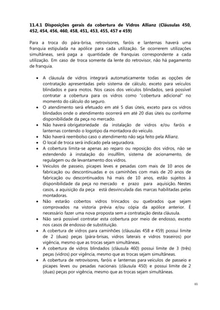 65
11.4.1 Disposições gerais da cobertura de Vidros Allianz (Cláusulas 450,
452, 454, 456, 460, 458, 451, 453, 455, 457 e 459)
Para a troca do pára-brisa, retrovisores, faróis e lanternas haverá uma
franquia estipulada na apólice para cada utilização. Se ocorrerem utilizações
simultâneas, será paga a quantidade de franquias correspondente a cada
utilização. Em caso de troca somente da lente do retrovisor, não há pagamento
de franquia.
A cláusula de vidros integrará automaticamente todas as opções de
contratação apresentadas pelo sistema de cálculo, exceto para veículos
blindados e para motos. Nos casos dos veículos blindados, será possível
contratar a cobertura para os vidros como “cobertura adicional” no
momento do cálculo do seguro.
O atendimento será efetuado em até 5 dias úteis, exceto para os vidros
blindados onde o atendimento ocorrerá em até 20 dias úteis ou conforme
disponibilidade da peça no mercado.
Não haverá obrigatoriedade da instalação de vidros e/ou faróis e
lanternas contendo o logotipo da montadora do veículo.
Não haverá reembolso caso o atendimento não seja feito pela Allianz.
O local de troca será indicado pela seguradora.
A cobertura limita-se apenas ao reparo ou reposição dos vidros, não se
estendendo à instalação do insulfilm, sistema de acionamento, de
regulagem ou de levantamento dos vidros.
Veículos de passeio, picapes leves e pesadas com mais de 10 anos de
fabricação ou descontinuadas e os caminhões com mais de 20 anos de
fabricação ou descontinuados há mais de 10 anos, estão sujeitos à
disponibilidade da peça no mercado e prazo para aquisição. Nestes
casos, a aquisição da peça está desvinculada das marcas habilitadas pelas
montadoras.
Não estarão cobertos vidros trincados ou quebrados que sejam
comprovados na vistoria prévia e/ou cópia da apólice anterior. É
necessário fazer uma nova proposta sem a contratação desta cláusula.
Não será possível contratar esta cobertura por meio de endosso, exceto
nos casos de endosso de substituição.
A cobertura de vidros para caminhões (cláusulas 458 e 459) possui limite
de 2 (duas) peças (pára-brisas, vidros laterais e vidros traseiros) por
vigência, mesmo que as trocas sejam simultâneas.
A cobertura de vidros blindados (cláusula 460) possui limite de 3 (três)
peças (vidros) por vigência, mesmo que as trocas sejam simultâneas.
A cobertura de retrovisores, faróis e lanternas para veículos de passeio e
picapes leves ou pesadas nacionais (cláusula 450) e possui limite de 2
(duas) peças por vigência, mesmo que as trocas sejam simultâneas.
 