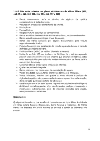 66
11.4.2 Não estão cobertos nos planos de cobertura de Vidros Allianz (450,
452, 454, 456, 460, 458, 451, 453, 455, 457 e 459)
Danos comunicados após o término de vigência da apólice
correspondente à data do evento.
Veículos em processo de atendimento de sinistro.
Roubo/furto.
Panes elétricas.
Desgaste natural das peças ou componentes.
Danos aos vidros decorrentes de atos de vandalismo, motim ou desordem.
Danos aos vidros decorrentes de chuva de granizo.
Danos aos vidros causados por objetos transportados pelo veículo
segurado ou nele fixados.
Prejuízo financeiro pela paralisação do veículo segurado durante o período
de troca e/ou reparo do vidro.
Faróis auxiliares (milha), de neblina (dianteiro e traseiro).
Faróis de xenônio LED ou similares. Na hipótese de o veículo segurado
possuir faróis de xenônio ou LED (mesmo que originais de fábrica), estes
serão reembolsados pelo valor do modelo convencional de faróis para o
mesmo tipo de veículo.
Lanternas laterais, break-light e retrovisores internos.
Queima exclusiva da lâmpada.
Danos existentes nos vidros antes da contratação do seguro.
Vidros (blindados ou não), faróis e lanternas com risco e infiltração.
Vidros blindados, mesmo com quebra ou trinca durante o período de
vigência da apólice, não possuem cobertura caso apresentem delaminação,
dano por ação química ou defeito de fabricação.
Reparos e/ou trocas de tetos solares e panorâmicos (mesmo que originais
de fábrica), modelos especiais e/ou transformados, modelos conversíveis e
importações independentes, além de modelos utilizados para lotação,
transporte coletivo e similares.
Reclamações
Qualquer reclamação no que se refere à prestação dos serviços Allianz Assistência
24 horas, Allianz Reparos Residenciais, Carro Reserva e Cobertura de Vidros
deverá ser efetuada no prazo máximo de 90 dias a contar da ocorrência do
evento.
 