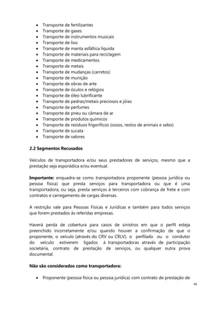 68
Transporte de fertilizantes
Transporte de gases
Transporte de instrumentos musicais
Transporte de lixo
Transporte de manta asfáltica líquida
Transporte de materiais para reciclagem
Transporte de medicamentos
Transporte de metais
Transporte de mudanças (carretos)
Transporte de munição
Transporte de obras de arte
Transporte de óculos e relógios
Transporte de óleo lubrificante
Transporte de pedras/metais preciosos e jóias
Transporte de perfumes
Transporte de pneu ou câmara de ar
Transporte de produtos químicos
Transporte de resíduos frigoríficos (ossos, restos de animais e sebo)
Transporte de sucata
Transporte de valores
2.2 Segmentos Recusados
Veículos de transportadora e/ou seus prestadores de serviços, mesmo que a
prestação seja esporádica e/ou eventual.
Importante: enquadra-se como transportadora proponente (pessoa jurídica ou
pessoa física) que presta serviços para transportadora ou que é uma
transportadora, ou seja, presta serviços à terceiros com cobrança de frete e com
contratos e carregamento de cargas diversas.
A restrição vale para Pessoas Físicas e Jurídicas e também para todos serviços
que forem prestados às referidas empresas.
Haverá perda de cobertura para casos de sinistros em que o perfil esteja
preenchido incorretamente e/ou quando houver a confirmação de que o
proponente, o veículo (através do CRV ou CRLV), o perfilado ou o condutor
do veículo estiverem ligados à transportadoras através de participação
societária, contrato de prestação de serviços, ou qualquer outra prova
documental.
Não são considerados como transportadora:
Proponente (pessoa física ou pessoa jurídica) com contrato de prestação de
 