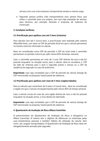 69
serviços com uma única empresa, transportando sempre a mesma carga.
Segurado pessoa jurídica (não transportadora) e/ou pessoa física, que
utiliza o caminhão para uso próprio, sem que haja prestação de serviços
para terceiros, por exemplo, feirantes e empresas de materiais de
construção.
3. Condições tarifárias
3.1 Precificação para apólices com até 5 itens (inclusive)
Para cálculos com até 5 (cinco) itens, a precificação será realizada pelo sistema
AllianzNet Auto, com base no CEP de pernoite (local em que o veículo permanece
no horário noturno) informado no cálculo.
Deve ser considerado como CEP de pernoite o CEP do local onde o caminhão
permanecer no período noturno por pelo menos 85% do tempo semanal.
Caso o caminhão permaneça em mais de 1 (um) CEP distinto de risco e não for
possível enquadrar na situação acima, para o cálculo, deve-se considerar o CEP
da sede da empresa para a qual o segurado presta o serviço ou o CEP da
residência do segurado no caso de autônomo.
Importante: caso seja constatado que o CEP de pernoite do veículo diverge do
CEP mencionado na proposta, haverá perda de cobertura.
3.2 Precificação para apólices com mais de 5 itens (região/cidades)
Para os cálculos que contenham de 6 (seis) a 9 (nove) itens, deve ser considerada
a região em que o veículo circula/permanece pelo menos 85% do tempo semanal.
Caso o veículo circule em mais de uma região distinta de risco e não for possível
enquadrar na situação acima, o risco deverá ser declinado.
Importante: caso seja constatado que o CEP de pernoite do veículo diverge do
CEP mencionado na proposta, haverá perda de cobertura.
4. Questionário de Avaliação de Risco Allianz Caminhão
O preenchimento do Questionário de Avaliação de Risco é obrigatório no
Allianz Caminhão. O mesmo tem o objetivo de diferenciar os motoristas pelas
suas características pessoais e também hábitos de utilização do veículo, bem
como a(s) carga(s) transportada(s). O Questionário de Avaliação de Risco deve ser
obrigatoriamente assinado pelo segurado.
 