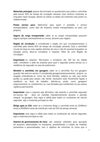 71
Motorista principal: pessoa discriminada no questionário que utiliza o caminhão
pelo menos 85% do tempo de circulação semanal. Caso nenhum motorista se
enquadre nesta situação, devem-se utilizar os dados do motorista mais jovem ou
indeterminado.
Presta serviço para: determinar para quem é prestado o serviço
(transportadora, outro tipo de empresa, exceto transportadora ou para uso
próprio).
Seguro da carga transportada: saber se as cargas transportadas possuem
seguro (sempre, eventualmente ou nunca), durante suas viagens.
Região de circulação: é considerada a região em que circula/permanece o
caminhão pelo menos 85% do tempo de circulação semanal. Caso o caminhão
circule em duas ou mais regiões distintas de risco e não for possível enquadrar na
situação acima, deve-se considerar a resposta “Mais de uma Região de
Circulação”.
Importante: na resposta “Municípios e Arredores até 100 km da cidade
sede”, considerar a sede da empresa para qual o segurado presta serviço ou a
residência do segurado no caso de autônomos.
Mantém o caminhão em garagem: saber se o caminhão fica em garagem
quando não está em serviço. É considerada garagem/estacionamento próprio ou
alugado, entendendo-se como tal, local fechado, coberto ou não, que tenha
portão ou grade para acesso, não sendo necessário estar fisicamente ligado à
residência ou local de trabalho. Admite-se, ainda, como garagem/
estacionamento os condomínios ou ruas fechadas que mantenham no seu acesso
vigilância permanente.
Importante: caso a resposta seja afirmativa, não estando o caminhão segurado
em serviço, ele deve ser mantido impreterivelmente durante o período
integral na garagem. Esta regra é válida para todos os condutores do veículo
segurado, seja o motorista principal ou não.
Dirige após as 22h: saber se o motorista dirige o caminhão entre às 22h00min
horas e 05h00min horas da manhã por mais de 15% do tempo semanal.
Importante: esta regra é válida para todos os condutores do veículo segurado,
seja o motorista principal ou não.
Sistema de gerenciamento de risco: são sistemas utilizados para apuração
de possíveis adversidades no transporte, possibilitando a criação de medidas
preventivas e personalizadas, com o objetivo de minimizar os riscos que o
 