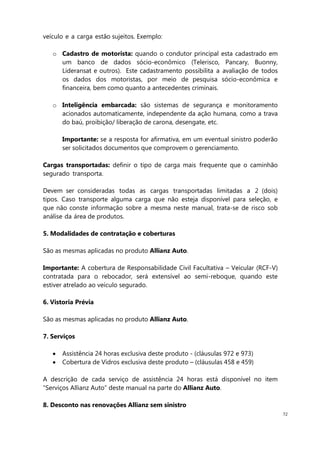 72
veículo e a carga estão sujeitos. Exemplo:
o Cadastro de motorista: quando o condutor principal esta cadastrado em
um banco de dados sócio-econômico (Telerisco, Pancary, Buonny,
Lideransat e outros). Este cadastramento possibilita a avaliação de todos
os dados dos motoristas, por meio de pesquisa sócio-econômica e
financeira, bem como quanto a antecedentes criminais.
o Inteligência embarcada: são sistemas de segurança e monitoramento
acionados automaticamente, independente da ação humana, como a trava
do baú, proibição/ liberação de carona, desengate, etc.
Importante: se a resposta for afirmativa, em um eventual sinistro poderão
ser solicitados documentos que comprovem o gerenciamento.
Cargas transportadas: definir o tipo de carga mais frequente que o caminhão
segurado transporta.
Devem ser consideradas todas as cargas transportadas limitadas a 2 (dois)
tipos. Caso transporte alguma carga que não esteja disponível para seleção, e
que não conste informação sobre a mesma neste manual, trata-se de risco sob
análise da área de produtos.
5. Modalidades de contratação e coberturas
São as mesmas aplicadas no produto Allianz Auto.
Importante: A cobertura de Responsabilidade Civil Facultativa – Veícular (RCF-V)
contratada para o rebocador, será extensível ao semi-reboque, quando este
estiver atrelado ao veículo segurado.
6. Vistoria Prévia
São as mesmas aplicadas no produto Allianz Auto.
7. Serviços
Assistência 24 horas exclusiva deste produto - (cláusulas 972 e 973)
Cobertura de Vidros exclusiva deste produto – (cláusulas 458 e 459)
A descrição de cada serviço de assistência 24 horas está disponível no item
“Serviços Allianz Auto” deste manual na parte do Allianz Auto.
8. Desconto nas renovações Allianz sem sinistro
 