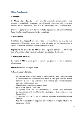 74
Allianz Auto Especial
1. Produto
O Allianz Auto Especial é um produto destinado exclusivamente para
atender as necessidades de pessoas com deficiência oferecendo mais proteção e
segurança com cobertura de Casco, RCF, APP e Assistência 24 horas diferenciada.
Entende-se por pessoas com deficiência todas aquelas que possuem deficiência
física, visual e mental (severa/profunda) ou autistas.
2. Público Alvo
O Allianz Auto Especial tem como foco a comercialização de seguros para
pessoas com deficiência, sendo que o segurado deve ser, obrigatoriamente, a
pessoa que possui deficiência ou seu representante legal.
Importante: na proposta do Allianz Auto Especial constará a informação
que o “produto é válido exclusivamente para pessoas com deficiência”.
3. Aceitação e restrição
É a mesma do Allianz Auto para os veículos de passeio e picapes nacionais
e importadas.
Restrição: veículos de carga e moto.
4. Principais características
No caso de Indenização Integral, o produto Allianz Auto Especial garante
o recolhimento dos tributos devidos de IPI e ICMS por parte da Allianz,
conforme o período de carência de cada imposto, para veículos nacionais
com até 2 (dois) anos de uso.
Disponível para todas as regiões do Brasil.
Apólice com apenas 1 (um) item.
O segurado deve ser, obrigatoriamente, a pessoa com deficiência
ou seu representante legal. Portanto, esse seguro só é comercializado para
Pessoa Física.
O motorista principal do veículo pode ser qualquer pessoa devidamente
habilitada.
Não há necessidade do segurado se beneficiar da isenção tributária na
compra do veículo.
 