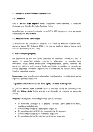 75
5. Coberturas e modalidade de contratação
5.1 Coberturas
Para o Allianz Auto Especial estará disponível, exclusivamente, a cobertura
Compreensiva (Colisão, Incêndio, Roubo e Furto).
As coberturas acessórias/opcionais, como RCF e APP seguem as mesmas regras
oferecidas pelo Allianz Auto.
5.2. Modalidade de contratação
A modalidade de contratação oferecida é o Valor de Mercado Referenciado,
conforme tabela FIPE (cláusula 252) e, no caso de ausência desta a tabela, será
utilizada a Molicar (cláusula 253).
6. Acessórios (adaptações)
Na ocorrência de um dos riscos previstos na cobertura contratada para o
seguro do automóvel, estarão cobertas as adaptações em veículos para
deficientes físicos, como embreagem computadorizada, pomos, controle de
comandos elétricos, entre outros, desde que fixados em caráter permanente no
veículo segurado, conforme especificado e constatado na vistoria prévia, nota
fiscal ou na apólice anterior.
Importante: para veículos com adaptações é obrigatória a contratação de verba
específica para este acessório.
7. Questionário de Avaliação de Risco (QAR) – Allianz Auto Especial
O QAR do Allianz Auto Especial segue as mesmas regras de contratação do
QAR do Allianz Auto. Existe apenas uma alteração na resposta da pergunta
abaixo:
Pergunta - Relação do motorista principal com o segurado:
O motorista principal é o próprio segurado com deficiência física,
devidamente habilitado.
O motorista principal é o cônjuge do segurado.
O motorista principal é filho(a) ou enteado(a) do segurado.
O motorista principal é pai ou mãe do segurado.
O motorista principal é motorista particular do segurado.
 