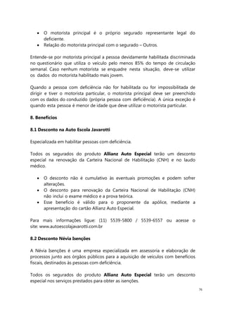 76
O motorista principal é o próprio segurado representante legal do
deficiente.
Relação do motorista principal com o segurado – Outros.
Entende-se por motorista principal a pessoa devidamente habilitada discriminada
no questionário que utiliza o veículo pelo menos 85% do tempo de circulação
semanal. Caso nenhum motorista se enquadre nesta situação, deve-se utilizar
os dados do motorista habilitado mais jovem.
Quando a pessoa com deficiência não for habilitada ou for impossibilitada de
dirigir e tiver o motorista particular, o motorista principal deve ser preenchido
com os dados do conduzido (própria pessoa com deficiência). A única exceção é
quando esta pessoa é menor de idade que deve utilizar o motorista particular.
8. Benefícios
8.1 Desconto na Auto Escola Javarotti
Especializada em habilitar pessoas com deficiência.
Todos os segurados do produto Allianz Auto Especial terão um desconto
especial na renovação da Carteira Nacional de Habilitação (CNH) e no laudo
médico.
O desconto não é cumulativo às eventuais promoções e podem sofrer
alterações.
O desconto para renovação da Carteira Nacional de Habilitação (CNH)
não inclui o exame médico e a prova teórica.
Esse benefício é válido para o proponente da apólice, mediante a
apresentação do cartão Allianz Auto Especial.
Para mais informações ligue: (11) 5539-5800 / 5539-6557 ou acesse o
site: www.autoescolajavarotti.com.br
8.2 Desconto Névia Isenções
A Névia Isenções é uma empresa especializada em assessoria e elaboração de
processos junto aos órgãos públicos para a aquisição de veículos com benefícios
fiscais, destinados às pessoas com deficiência.
Todos os segurados do produto Allianz Auto Especial terão um desconto
especial nos serviços prestados para obter as isenções.
 
