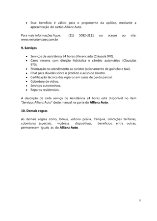 77
Esse benefício é válido para o proponente da apólice, mediante a
apresentação do cartão Allianz Auto.
Para mais informações ligue: (11) 5082-3111 ou acesse ao site:
www.neviaisencoes.com.br
9. Serviços
Serviços de assistência 24 horas diferenciado (Cláusula 970).
Carro reserva com direção hidráulica e câmbio automático (Cláusulas
970).
Priorização no atendimento ao sinistro (acionamento de guincho e táxi).
Chat para dúvidas sobre o produto e aviso de sinistro.
Certificação técnica dos reparos em casos de perda parcial.
Cobertura de vidros.
Serviços automotivos.
Reparos residenciais.
A descrição de cada serviço de Assistência 24 horas está disponível no item
“Serviços Allianz Auto” deste manual na parte do Allianz Auto.
10. Demais regras
As demais regras como, bônus, vistoria prévia, franquia, condições tarifárias,
coberturas especiais, vigência, dispositivos, benefícios, entre outras,
permanecem iguais as do Allianz Auto.
 