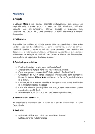 78
Allianz Moto
1. Produto
O Allianz Moto é um produto destinado exclusivamente para atender os
segurados que possuam motos a partir de 250 cilindradas, utilizadas
somente para fins particulares. Oferece proteção e segurança com
cobertura de Casco, RCF, APP, Assistência 24 horas diferenciada e Reparos
Residenciais.
2. Público alvo
Segurados que utilizem as motos apenas para fins particulares. Não serão
aceitos os seguros das motos utilizadas para uso comercial. Entende-se por uso
comercial quando a moto é utilizada para trabalho, como entrega de
documentos e materiais, conduzida por vendedores, representantes comerciais ou
prestadores de serviços ou utilizada para visitas a clientes ou fornecedores,
independente da quantidade de dias da semana.
3. Principais características
Produto disponível para todas as regiões do Brasil.
Apólice com até 9 (nove) itens para Pessoa Física e Jurídica.
Cobertura apenas compreensiva (Colisão, Incêndio, Roubo e Furto).
Contratação de RCF-V Danos Materiais e Danos Morais com os mesmos
limites do produto Allianz Auto e cobertura de Danos Corporais limitada a
R$ 1 milhão.
Contratação de Acidentes Pessoais a Passageiros com limite máximo de
R$ 5 mil (diferencial de mercado).
Cobertura adicional para capacete, macacão, jaqueta, botas e luvas (como
acessório) de até R$ 5 mil.
Assistência 24 horas com 0800 para todo o Brasil (plano único).
4. Modalidade de contratação
As modalidades oferecidas são o Valor de Mercado Referenciado e Valor
Determinado.
5. Aceitação
Motos Nacionais e importadas com até oito anos de uso.
Motos a partir de 250 clilindradas.
 