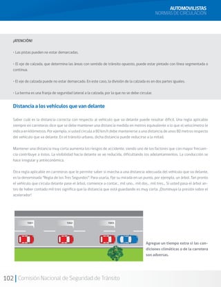102 Comisión Nacional de Seguridad de Tránsito
¡ATENCIÓN!
• Las pistas pueden no estar demarcadas.
• El eje de calzada, que determina las áreas con sentido de tránsito opuesto, puede estar pintado con línea segmentada o
continua.
• El eje de calzada puede no estar demarcado. En este caso, la división de la calzada es en dos partes iguales.
• La berma es una franja de seguridad lateral a la calzada, por la que no se debe circular.
Distancia a los vehículos que van delante
Saber cuál es la distancia correcta con respecto al vehículo que va delante puede resultar difícil. Una regla aplicable
siempre en carreteras dice que se debe mantener una distancia medida en metros equivalente a lo que el velocímetro le
indica en kilómetros. Por ejemplo, si usted circula a 80 km/h debe mantenerse a una distancia de unos 80 metros respecto
del vehículo que va delante. En el tránsito urbano, dicha distancia puede reducirse a la mitad.
Mantener una distancia muy corta aumenta los riesgos de accidente, siendo uno de los factores que con mayor frecuen-
cia contribuye a éstos. La visibilidad hacia delante se ve reducida, dificultando los adelantamientos. La conducción se
hace irregular y antieconómica.
Otra regla aplicable en carreteras que le permite saber si marcha a una distancia adecuada del vehículo que va delante,
es la denominada “Regla de los Tres Segundos”: Para usarla, fije su mirada en un punto, por ejemplo, un árbol. Tan pronto
el vehículo que circula delante pase el árbol, comience a contar... mil uno... mil dos... mil tres... Si usted pasa el árbol an-
tes de haber contado mil tres significa que la distancia que está guardando es muy corta. ¡Disminuya la presión sobre el
acelerador!
AUTOMOVILISTAS
NORMAS DE CIRCULACIÓN
Agregue un tiempo extra si las con-
diciones climáticas o de la carretera
son adversas.
 