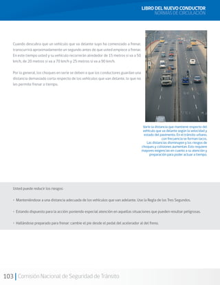 103 Comisión Nacional de Seguridad de Tránsito
Cuando descubra que un vehículo que va delante suyo ha comenzado a frenar,
transcurrirá aproximadamente un segundo antes de que usted empiece a frenar.
En este tiempo usted y su vehículo recorrerán alrededor de 15 metros si va a 50
km/h, de 20 metros si va a 70 km/h y 25 metros si va a 90 km/h.
Por lo general, los choques en serie se deben a que los conductores guardan una
distancia demasiado corta respecto de los vehículos que van delante, lo que no
les permite frenar a tiempo.
Usted puede reducir los riesgos:
• Manteniéndose a una distancia adecuada de los vehículos que van adelante. Use la Regla de los Tres Segundos.
• Estando dispuesto para la acción: poniendo especial atención en aquellas situaciones que pueden resultar peligrosas.
• Hallándose preparado para frenar: cambie el pie desde el pedal del acelerador al del freno.
LIBRO DEL NUEVO CONDUCTOR
NORMAS DE CIRCULACIÓN
Varíe la distancia que mantiene respecto del
vehículo que va delante según la velocidad y
estado del pavimento. En el tránsito urbano,
con frecuencia se forman tacos.
Las distancias disminuyen y los riesgos de
choques y colisiones aumentan. Esto requiere
mayores exigencias en cuanto a su atención y
preparación para poder actuar a tiempo.
 