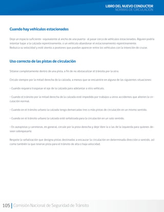 105 Comisión Nacional de Seguridad de Tránsito
Cuando hay vehículos estacionados
Deje un espacio suficiente –equivalente al ancho de una puerta- al pasar cerca de vehículos estacionados. Alguien podría
intentar bajar a la calzada repentinamente, o un vehículo abandonar el estacionamiento repentinamente.
Reduzca su velocidad y esté atento a peatones que puedan aparecer entre los vehículos con la intención de cruzar.
Uso correcto de las pistas de circulación
Sitúese completamente dentro de una pista, a fin de no obstaculizar el tránsito por la otra.
Circule siempre por la mitad derecha de la calzada, a menos que se encuentre en alguna de las siguientes situaciones:
• Cuando requiera traspasar el eje de la calzada para adelantar a otro vehículo.
• Cuando el tránsito por la mitad derecha de la calzada esté impedido por trabajos u otros accidentes que alteren la cir-
culación normal.
• Cuando en el tránsito urbano la calzada tenga demarcadas tres o más pistas de circulación en un mismo sentido.
• Cuando en el tránsito urbano la calzada esté señalizada para la circulación en un solo sentido.
• En autopistas y carreteras, en general, circule por la pista derecha y deje libre la o las de la izquierda para quienes de-
seen sobrepasarle.
Respete la señalización que designa pistas destinadas a encauzar la circulación en determinada dirección o sentido, así
como también la que reserve pista para el tránsito de alta o baja velocidad.
LIBRO DEL NUEVO CONDUCTOR
NORMAS DE CIRCULACIÓN
 