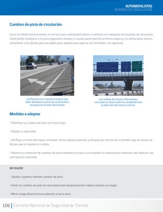 106 Comisión Nacional de Seguridad de Tránsito
Cambios de pista de circulación
Como se señaló anteriormente, en ciertos casos usted podrá ubicar su vehículo en cualquiera de las pistas de circulación.
Usted podrá cambiarse a la pista adyacente siempre y cuando pueda hacerlo en forma segura y sin obstaculizar innece-
sariamente a los demás, pero no podrá pasar aquélla para ingresar, de inmediato, a la siguiente.
Medidas a adoptar
• Planifique su conducción para un tramo largo.
• Adapte su velocidad.
• Verifique a través del espejo retrovisor, de los espejos laterales y mirando por encima de su hombro que no vienen ve-
hículos que le impidan el cambio.
• Advierta su intención de cambiar de pista mediante el brazo o accionando los dispositivos luminosos del vehículo con
anticipación suficiente.
NO OLVIDE
• Ayudar a quienes intenten cambiar de pista.
• Evitar los cambios de pista sin necesidad (cada desplazamiento implica siempre un riesgo).
• Mirar a larga distancia hacia adelante y hacia atrás.
AUTOMOVILISTAS
NORMAS DE CIRCULACIÓN
Las flechas en la calzada le indican que
debe abandonar la pista de aceleración e
incorporarse al resto del tránsito.
Las señales de tránsito informativas
colocadas en altura sobre la calzada facilitan
la selección de la pista correcta.
 