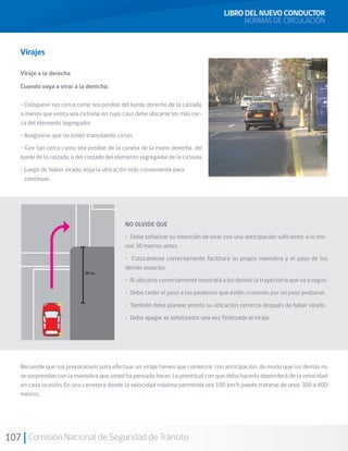 107 Comisión Nacional de Seguridad de Tránsito
Virajes
Viraje a la derecha
Cuando vaya a virar a la derecha:
• Colóquese tan cerca como sea posible del borde derecho de la calzada,
a menos que exista una ciclovía, en cuyo caso debe ubicarse los más cer-
ca del elemento segregador.
• Asegúrese que no estén transitando ciclos.
• Gire tan cerca como sea posible de la cuneta de la mano derecha, del
borde de la calzada, o del costado del elemento segregador de la ciclovía.
• Luego de haber virado, elija la ubicación más conveniente para
continuar.
NO OLVIDE QUE
• Debe señalizar su intención de virar con una anticipación suficiente: a lo me-
nos 30 metros antes.
• Colocándose correctamente facilitará su propia maniobra y el paso de los
demás usuarios.
• Al ubicarse correctamente mostrará a los demás la trayectoria que va a seguir.
• Debe ceder el paso a los peatones que estén cruzando por un paso peatonal.
• También debe planear pronto su ubicación correcta después de haber virado.
• Debe apagar el señalizador una vez finalizado el viraje.
Recuerde que sus preparativos para efectuar un viraje tienen que comenzar con anticipación, de modo que los demás no
se sorprendan con la maniobra que usted ha pensado hacer. La prontitud con que deba hacerlo dependerá de la velocidad
en cada ocasión. En una carretera donde la velocidad máxima permitida sea 100 km/h puede tratarse de unos 300 a 400
metros.
LIBRO DEL NUEVO CONDUCTOR
NORMAS DE CIRCULACIÓN
 