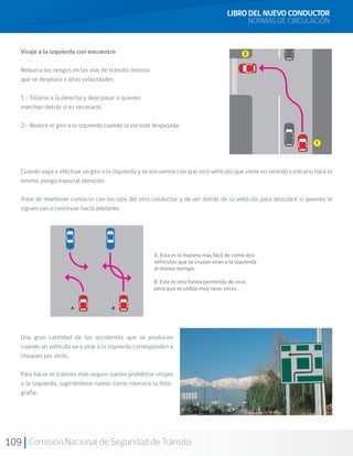 109 Comisión Nacional de Seguridad de Tránsito
Viraje a la izquierda con encuentro
Reduzca los riesgos en las vías de tránsito intenso
que se desplaza a altas velocidades.
1.- Sitúese a la derecha y deje pasar a quienes
marchan detrás si es necesario.
2.- Realice el giro a la izquierda cuando la vía esté despejada.
Cuando vaya a efectuar un giro a la izquierda y se encuentre con que otro vehículo que viene en sentido contrario hará lo
mismo, ponga especial atención.
Trate de mantener contacto con los ojos del otro conductor y de ver detrás de su vehículo para descubrir si quienes le
siguen van a continuar hacia adelante.
Una gran cantidad de los accidentes que se producen
cuando un vehículo va a virar a la izquierda corresponden a
choques por atrás.
Para hacer el tránsito más seguro suelen prohibirse virajes
a la izquierda, sugiriéndose ruteos como muestra la foto-
grafía.
LIBRO DEL NUEVO CONDUCTOR
NORMAS DE CIRCULACIÓN
 