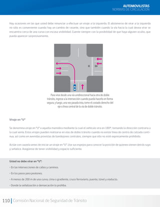110 Comisión Nacional de Seguridad de Tránsito
Hay ocasiones en las que usted debe renunciar a efectuar un viraje a la izquierda. El abstenerse de virar a la izquierda
no sólo es conveniente cuando hay un cambio de rasante, sino que también cuando la vía hacia la cual desea virar se
encuentra cerca de una curva con escasa visibilidad. Cuente siempre con la posibilidad de que haya alguien oculto, que
pueda aparecer sorpresivamente.
Viraje en “U”
Se denomina viraje en “U” a aquella maniobra mediante la cual el vehículo vira en 180º, tomando la dirección contraria a
la cual venía. Estos virajes pueden realizarse en vías de doble tránsito cuando no existe línea de centro de calzada conti-
nua, así como en avenidas provistas de bandejones centrales, siempre que ello no esté expresamente prohibido.
Actúe con cautela antes de iniciar un viraje en “U”. Use sus espejos para conocer la posición de quienes vienen detrás suyo
y señalice. Asegúrese de tener visibilidad y espacio suficiente.
AUTOMOVILISTAS
NORMAS DE CIRCULACIÓN
Usted no debe virar en “U”:
• En las intersecciones de calles y caminos.
• En los pasos para peatones.
• A menos de 200 m de una curva, cima o gradiente, cruce ferroviario, puente, túnel y viaducto.
• Donde la señalización o demarcación lo prohíba.
 