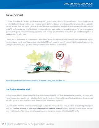 113 Comisión Nacional de Seguridad de Tránsito
La velocidad
Es fácil acostumbrarse a las velocidades altas y dejarse cegar por ellas. Luego de un rato de conducción por una autopista,
la velocidad se siente agradable, y uno no se da cuenta de lo rápido que va hasta que al tomar una salida aparecen las
señales de limitación a 50 km/h. Entonces es fácil dudar del velocímetro o medidor de velocidad. Cuando se ha frenado
hasta 50 km/h, parece que el vehículo está casi detenido. Con seguridad usted sentirá lo mismo. Por eso es importante
que recuerde que el velocímetro se equivoca muy raras veces y que, en cambio, es muy fácil que usted sea engañado al
ser cegado por la velocidad.
Cuando uno va a detenerse es cuando nota la velocidad. A 50 km/h se necesitan unos 25 metros para detenerse si el pavi-
mento es bueno y está seco. Si aumenta la velocidad a 100 km/h, requerirá unos 80 metros. Esta distancia, la que necesita
usted para detenerse, es la que debe tener presente cuando aumente la velocidad.
Recuerde que a medida que aumenta la velocidad, se reduce el campo visual del conductor.
Los límites de velocidad
Si todos respetaran los límites de velocidad se salvarían muchas vidas. Ella debe ser siempre la razonable y prudente, esto
es, nunca superior a aquella a la cual el conductor puede mantener el control de su vehículo y detenerlo dentro de una
distancia que esté al alcance de su vista, ante cualquier obstáculo o imprevisto.
Las velocidades máximas permitidas varían según se trate de un área urbana o rural, así como también según el tipo de
vehículo. En zonas urbanas, la velocidad máxima permitida es de 50 km/h para los vehículos livianos, como automó-
viles y motocicletas. Para buses, camiones y vehículos de transporte escolar, el límite es de 50 km/h.
LIBRO DEL NUEVO CONDUCTOR
NORMAS DE CIRCULACIÓN
 