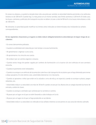 114 Comisión Nacional de Seguridad de Tránsito
En zonas no urbanas, y cuando la calzada tiene sólo una pista por sentido, la velocidad máxima permitida a los vehículos
livianos es de 100 km/h. Cuando hay 2 o más pistas en un mismo sentido, este límite aumenta a 120 km/h. En todo caso,
los buses, camiones y vehículos de transporte escolar no deben circular a más de 90 km/h ni los buses interurbanos a más
de 100 km/h.
No obstante, la autoridad puede modificar los límites antes indicados en determinadas vías instalando las señales
correspondientes.
En las siguientes situaciones y/o lugares se debe reducir obligatoriamente la velocidad por el mayor riesgo de ac-
cidentes:
• En zonas densamente pobladas.
• Cuando la visibilidad esté reducida por mal tiempo o escasa iluminación.
• Al aproximarse o ingresar a una curva.
• Al aproximarse a la cima de una cuesta.
• Al conducir por un camino angosto o sinuoso.
• Cuando exista riesgo de quedar cegado por cambios de iluminación o al cruzarse con otro vehículo en una carretera
estrecha.
• Cuando el pavimento esté resbaladizo.
• Cuando se acerque a un vehículo de locomoción colectiva o de transporte de escolares que se haya detenido para tomar
o dejar pasajeros. En este último caso, usted debe detenerse si es necesario.
• Cuando se aproxime a niños que estén en la calzada o cerca de ella y, en especial, cuando se acerque a plazas, juegos
infantiles, etc.
• Usted debe reducir su velocidad a no más de 30 km/h cuando circule por las afueras de un colegio durante las horas de
entrada y salida de clases.
• Cuando se acerque a animales que caminan por la carretera o camino.
• Al pasar por un lugar en el que se estén llevando a cabo trabajos en la vía.
• Al pasar por un lugar en el que se haya producido un accidente.
• Usted debe reducir su velocidad a lo indicado en las señales mientras se encuentre en una zona de tránsito calmado.
AUTOMOVILISTAS
NORMAS DE CIRCULACIÓN
 