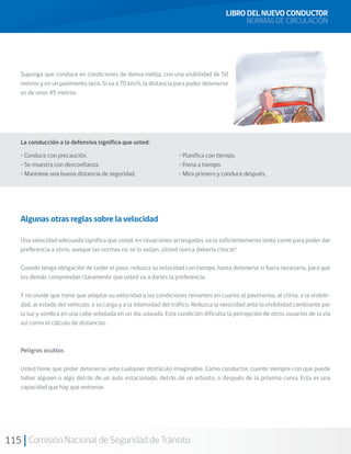 115 Comisión Nacional de Seguridad de Tránsito
Suponga que conduce en condiciones de densa niebla, con una visibilidad de 50
metros y en un pavimento seco. Si va a 70 km/h, la distancia para poder detenerse
es de unos 45 metros.
La conducción a la defensiva significa que usted:
• Conduce con precaución.
• Se muestra con desconfianza.
• Mantiene una buena distancia de seguridad.
• Planifica con tiempo.
• Frena a tiempo.
• Mira primero y conduce después.
Algunas otras reglas sobre la velocidad
Una velocidad adecuada significa que usted, en situaciones arriesgadas, va lo suficientemente lento como para poder dar
preferencia a otros, aunque las normas no se lo exijan. ¡Usted nunca debería chocar!
Cuando tenga obligación de ceder el paso, reduzca su velocidad con tiempo, hasta detenerse si fuera necesario, para que
los demás comprendan claramente que usted va a darles la preferencia.
Y no olvide que tiene que adaptar su velocidad a las condiciones reinantes en cuanto al pavimento, al clima, a la visibili-
dad, al estado del vehículo, a su carga y a la intensidad del tráfico. Reduzca la velocidad ante la visibilidad cambiante por
la luz y sombra en una calle arbolada en un día soleado. Esta condición dificulta la percepción de otros usuarios de la vía
así como el cálculo de distancias.
Peligros ocultos
Usted tiene que poder detenerse ante cualquier obstáculo imaginable. Como conductor, cuente siempre con que puede
haber alguien o algo detrás de un auto estacionado, detrás de un arbusto, o después de la próxima curva. Esta es una
capacidad que hay que entrenar.
LIBRO DEL NUEVO CONDUCTOR
NORMAS DE CIRCULACIÓN
 