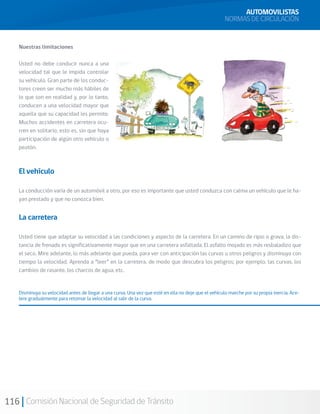 116 Comisión Nacional de Seguridad de Tránsito
Nuestras limitaciones
Usted no debe conducir nunca a una
velocidad tal que le impida controlar
su vehículo. Gran parte de los conduc-
tores creen ser mucho más hábiles de
lo que son en realidad y, por lo tanto,
conducen a una velocidad mayor que
aquella que su capacidad les permite.
Muchos accidentes en carretera ocu-
rren en solitario, esto es, sin que haya
participación de algún otro vehículo o
peatón.
El vehículo
La conducción varía de un automóvil a otro, por eso es importante que usted conduzca con calma un vehículo que le ha-
yan prestado y que no conozca bien.
La carretera
Usted tiene que adaptar su velocidad a las condiciones y aspecto de la carretera. En un camino de ripio o grava, la dis-
tancia de frenado es significativamente mayor que en una carretera asfaltada. El asfalto mojado es más resbaladizo que
el seco. Mire adelante, lo más adelante que pueda, para ver con anticipación las curvas u otros peligros y disminuya con
tiempo la velocidad. Aprenda a “leer” en la carretera, de modo que descubra los peligros; por ejemplo, las curvas, los
cambios de rasante, los charcos de agua, etc.
Disminuya su velocidad antes de llegar a una curva. Una vez que esté en ella no deje que el vehículo marche por su propia inercia. Ace-
lere gradualmente para retomar la velocidad al salir de la curva.
AUTOMOVILISTAS
NORMAS DE CIRCULACIÓN
 