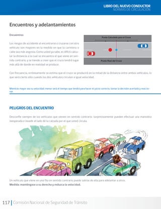117 Comisión Nacional de Seguridad de Tránsito
Encuentros y adelantamientos
Encuentros
Los riesgos de accidente al encontrarse o cruzarse con otro
vehículo son mayores en la medida en que la carretera o
calle sea más angosta. Como usted ya sabe, es difícil calcu-
lar la distancia a la cual se encuentra el que viene en sen-
tido contrario, y se tiende a creer que el cruce tendrá lugar
más allá de donde en realidad se produce.
Con frecuencia, erróneamente se estima que el cruce se producirá en la mitad de la distancia entre ambos vehículos, lo
que será cierto sólo cuando los dos vehículos circulen a igual velocidad.
Mientras mayor sea su velocidad, menor será el tiempo que tendrá para hacer el juicio correcto, tomar la decisión acertada y reaccio-
nar.
PELIGROS DEL ENCUENTRO
Desconfíe siempre de los vehículos que vienen en sentido contrario: sorpresivamente pueden efectuar una maniobra
inesperada e invadir el lado de la calzada por el que usted circula.
Un vehículo que viene en una fila en sentido contrario puede salirse de ella para adelantar a otros.
Medida: manténgase a su derecha y reduzca la velocidad.
LIBRO DEL NUEVO CONDUCTOR
NORMAS DE CIRCULACIÓN
 
