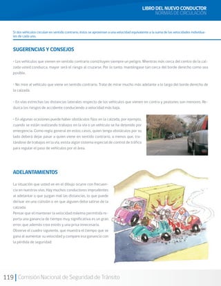 119 Comisión Nacional de Seguridad de Tránsito
Si dos vehículos circulan en sentido contrario, éstos se aproximan a una velocidad equivalente a la suma de las velocidades individua-
les de cada uno.
SUGERENCIAS Y CONSEJOS
• Los vehículos que vienen en sentido contrario constituyen siempre un peligro. Mientras más cerca del centro de la cal-
zada usted conduzca, mayor será el riesgo al cruzarse. Por lo tanto, manténgase tan cerca del borde derecho como sea
posible.
• No mire al vehículo que viene en sentido contrario. Trate de mirar mucho más adelante a lo largo del borde derecho de
la calzada.
• En vías estrechas las distancias laterales respecto de los vehículos que vienen en contra y peatones son menores. Re-
duzca los riesgos de accidente conduciendo a velocidad más baja.
• En algunas ocasiones puede haber obstáculos fijos en la calzada, por ejemplo,
cuando se están realizando trabajos en la vía o un vehículo se ha detenido por
emergencia. Como regla general en estos casos, quien tenga obstáculos por su
lado deberá dejar pasar a quien viene en sentido contrario, a menos que, tra-
tándose de trabajos en la vía, exista algún sistema especial de control de tráfico
para regular el paso de vehículos por el área.
ADELANTAMIENTOS
La situación que usted ve en el dibujo ocurre con frecuen-
cia en nuestras vías. Hay muchos conductores imprudentes
al adelantar o que juzgan mal las distancias, lo que puede
derivar en una colisión o en que alguien deba salirse de la
calzada.
Pensar que el mantener la velocidad máxima permitida re-
porta una ganancia de tiempo muy significativa es un gran
error, que además crea estrés y una prisa innecesaria.
Observe el cuadro siguiente, que muestra el tiempo que se
gana al aumentar su velocidad y compare esa ganancia con
la pérdida de seguridad:
LIBRO DEL NUEVO CONDUCTOR
NORMAS DE CIRCULACIÓN
 