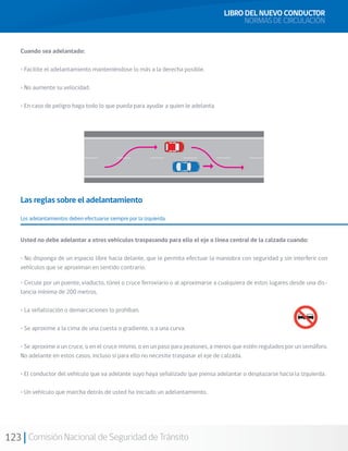 123 Comisión Nacional de Seguridad de Tránsito
Cuando sea adelantado:
• Facilite el adelantamiento manteniéndose lo más a la derecha posible.
• No aumente su velocidad.
• En caso de peligro haga todo lo que pueda para ayudar a quien le adelanta.
Las reglas sobre el adelantamiento
Los adelantamientos deben efectuarse siempre por la izquierda.
Usted no debe adelantar a otros vehículos traspasando para ello el eje o línea central de la calzada cuando:
• No disponga de un espacio libre hacia delante, que le permita efectuar la maniobra con seguridad y sin interferir con
vehículos que se aproximan en sentido contrario.
• Circule por un puente, viaducto, túnel o cruce ferroviario o al aproximarse a cualquiera de estos lugares desde una dis-
tancia mínima de 200 metros.
• La señalización o demarcaciones lo prohíban.
• Se aproxime a la cima de una cuesta o gradiente, o a una curva.
• Se aproxime a un cruce, o en el cruce mismo, o en un paso para peatones, a menos que estén regulados por un semáforo.
No adelante en estos casos, incluso si para ello no necesite traspasar el eje de calzada.
• El conductor del vehículo que va adelante suyo haya señalizado que piensa adelantar o desplazarse hacia la izquierda.
• Un vehículo que marcha detrás de usted ha iniciado un adelantamiento.
LIBRO DEL NUEVO CONDUCTOR
NORMAS DE CIRCULACIÓN
 