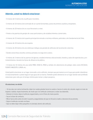 126 Comisión Nacional de Seguridad de Tránsito
Además, usted no deberá estacionar:
• A menos de 5 metros de un grifo para incendios.
• A menos de 10 metros de la entrada de un cuartel de bombas, posta de primeros auxilios y hospitales.
• A menos de 20 metros de un cruce ferroviario a nivel.
• Frente a las puertas de garajes de casas particulares y de establecimientos comerciales.
• A menos de 15 metros de la puerta principal de entrada a recintos militares, policiales o de Gendarmería de Chile.
• A menos de 10 metros de una esquina.
• A menos de 20 metros de una señal que indique una parada de vehículos de locomoción colectiva.
• Donde exista línea amarilla continua pintada a lo largo de la solera.
• A menos de 3 metros de las puertas de iglesias, establecimientos educacionales, hoteles y salas de espectáculos y en-
tretenimientos, durante las horas de afluencia de público.
• A menos de 10 metros de una señal PARE, CEDA EL PASO y señales de advertencia de peligro, tales como ESCUELA,
PUENTE ANGOSTO, CURVA, etc.
Usted podrá estacionar en un lugar reservado a otro vehículo, siempre que permanezca en el suyo para poder abandonar
el estacionamiento cuando llegue el que goza de la reserva. También podrá detenerse en un lugar donde esté prohibido
estacionar, pero sólo por el tiempo mínimo para tomar o dejar pasajeros.
Al estacionar, no olvide:
• En las vías con cierta inclinación, dejar las ruedas giradas hacia la cuneta o hacia el centro de calzada, según se trate de
bajada o subida, respectivamente, de modo que si el vehículo comenzara a rodar sea detenido.
• Detener el motor, dejar el vehículo enganchado y con el freno de mano puesto.
• Sacar la llave de contacto.
• Mirar hacia atrás antes de abrir la puerta, asegurándose de que no forzará a nadie a desviarse bruscamente.
• Dejar el vehículo cerrado con llave.
• Que no debe dejar niños pequeños ni animales dentro del vehículo.
AUTOMOVILISTAS
NORMAS DE CIRCULACIÓN
 