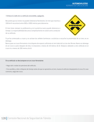 128 Comisión Nacional de Seguridad de Tránsito
• Si lleva la radio de su vehículo encendida, apáguela.
Recuerde que los trenes no pueden detenerse fácilmente. Un tren que marcha a
100 km/h necesitará entre 800 a 1000 metros para detenerse.
El tren tiene siempre la preferencia y en la práctica nunca puede detenerse a
tiempo. La responsabilidad descansa completamente en usted como conductor
de su vehículo.
Si ya ha comenzado a cruzar y se activan las señales luminosas o acústicas o escucha la proximidad de un tren, no se
detenga.
Nunca pase un cruce ferroviario si no dispone de espacio suficiente al otro lado de la o las vías férreas. Nunca se detenga
en un cruce o justo después de éste, ni estacione a menos de 20 metros de él. Tampoco adelante a otro vehículo en el
cruce ni a menos de 200 metros de él.
Si su vehículo se descompone en un cruce ferroviario:
• Haga salir a todas las personas del vehículo.
• Si es posible, y sólo si dispone de tiempo antes de que se aproxime un tren, mueva el vehículo despejando el cruce. En caso
contrario, salga del cruce.
AUTOMOVILISTAS
NORMAS DE CIRCULACIÓN
 