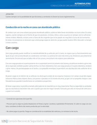 135 Comisión Nacional de Seguridad de Tránsito
AUTOMOVILISTAS
CONDUCCIÓN DE CIRCUNSTANCIAS ESPECIALES
¡ATENCIÓN!
Cuente siempre con la posibilidad de que bicicletas y carretones no lleven las luces reglamentarias.
Conducción en la noche en zona con alumbrado público
Al conducir por una zona urbana que posea alumbrado público, usted no debe llevar encendidas sus luces altas. En estos
lugares, cuente siempre con el hecho de que los peatones, ciclistas, niños u otros usuarios no siempre son lo suficiente-
mente visibles. Además, actúan como si fuera de día creyendo que se les puede ver muy bien a la luz de las luminarias.
En estas circunstancias es necesario que usted ponga especial atención, ya que puede resultar difícil descubrir a tiempo
a estos usuarios.
Con carga
Una carga pesada puede modificar la maniobrabilidad de su vehículo, por lo tanto, no espere que su funcionamiento sea
igual al que está acostumbrado en condiciones normales. La aceleración será más lenta y las distancias para detenerse
aumentarán. Encontrará que se ladea más en las curvas y necesitará más espacio para adelantar.
Con una carga pesada en la parte posterior de su automóvil sentirá el volante más liviano y el vehículo tenderá a girar más
de lo esperado; también pueden salirse de foco los faros delanteros. Con una carga pesada en la parte delantera, tenderá
a girar menos. Un portaequipajes en el techo, o un pequeño remolque, le permitirá una distribución más uniforme de la
carga.
Al poner carga en el interior de su vehículo no obstruya la visión de las esquinas traseras ni el campo visual del espejo
retrovisor. Nunca lleve objetos duros, con puntas o pesados en el estante de atrás, ya que con un pequeño choque o una
frenada brusca pueden transformarse en verdaderos proyectiles.
Al llevar carga extra, la presión y tamaño adecuado de los neumáticos es muy importante. Para su seguridad, es probable
que los neumáticos necesiten más aire o quizás que sean de mayor tamaño. Consulte para ello el manual del vehículo o
a quien se lo vendió.
• Controle las sujeciones de la parrilla.
• Procure que la carga no pueda desplazarse al frenar, al girar o acelerar, sujetándola firmemente. Si cubre la carga con una
lona, considere el efecto del viento producido por la velocidad.
• No sobrecargue la parrilla. Tenga en consideración la estabilidad del vehículo y la resistencia del techo.
 