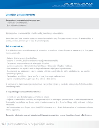 140 Comisión Nacional de Seguridad de Tránsito
LIBRO DEL NUEVO CONDUCTOR
CONDUCCIÓN DE CIRCUNSTANCIAS ESPECIALES
Detención y estacionamiento
No se detenga en una autopista, a menos que:
• Se produzca una emergencia.
• Se lo solicite un Carabinero.
No se estacione en una autopista, incluidas sus bermas, ni en un acceso a éstas.
No recoja ni haga bajar a una persona en un acceso o en cualquier parte de una autopista o carretera de alta velocidad, ni
camine por éstas, a menos que se trate de una emergencia.
Fallas mecánicas
Si su vehículo presenta un problema salga de la autopista en la próxima salida o diríjase a un área de servicio. Si no puede
hacerlo, usted debe:
• Tratar de detenerse cerca de un teléfono.
• Ubicarse en la berma, deteniéndose lo más lejos posible de la calzada.
• Encender sus luces destellantes de advertencia de peligro.
• Mantener sus luces de estacionamiento encendidas si está oscuro o si hay baja visibilidad.
• Salir del vehículo por la puerta derecha asegurándose que sus pasajeros hagan lo mismo.
• Asegurarse de que los pasajeros esperen cerca del vehículo, pero alejados del tráfico y de la berma, y que los niños
queden bajo vigilancia.
• Caminar hasta un teléfono y llamar a un Servicio de Emergencia o a Carabineros.
• Esperar cerca de su vehículo, pero lejos de la calzada y de la berma.
Si cree que corre algún riesgo, regrese al vehículo ingresando a éste por la puerta del lado derecho. Y abróchese el cin-
turón de seguridad.
Si no puede llegar con su vehículo a la berma:
• Encienda sus luces destellantes de advertencia de peligro.
• Salga de su vehículo sólo cuando no sea riesgoso hacerlo.Si no está seguro, permanezca en su vehículo con el cinturón
de seguridad puesto hasta que lleguen los servicios de emergencia. Si es de noche, hágase visible utilizando el chaleco
reflectante.
• No intente colocar un triángulo u otro dispositivo reflectante en la calzada de la autopista, ni intente realizar la más
mínima reparación.
Demuestre solidaridad para con los automovilistas que se encuentren en esta situación, avisando a Carabineros.
 