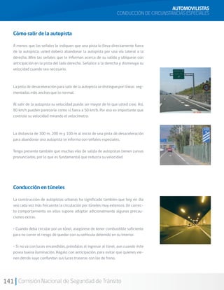 141 Comisión Nacional de Seguridad de Tránsito
AUTOMOVILISTAS
CONDUCCIÓN DE CIRCUNSTANCIAS ESPECIALES
Cómo salir de la autopista
A menos que las señales le indiquen que una pista lo lleva directamente fuera
de la autopista, usted deberá abandonar la autopista por una vía lateral a la
derecha. Mire las señales que le informan acerca de su salida y ubíquese con
anticipación en la pista del lado derecho. Señalice a la derecha y disminuya su
velocidad cuando sea necesario.
La pista de desaceleración para salir de la autopista se distingue por líneas seg-
mentadas más anchas que lo normal.
Al salir de la autopista su velocidad puede ser mayor de lo que usted cree. Así,
80 km/h pueden parecerle como si fuera a 50 km/h. Por eso es importante que
controle su velocidad mirando el velocímetro.
La distancia de 300 m, 200 m y 100 m al inicio de una pista de desaceleración
para abandonar una autopista se informa con señales especiales.
Tenga presente también que muchas vías de salida de autopistas tienen curvas
pronunciadas, por lo que es fundamental que reduzca su velocidad.
Conducción en túneles
La construcción de autopistas urbanas ha significado también que hoy en día
sea cada vez más frecuente la circulación por túneles muy extensos. Un correc-
to comportamiento en ellos supone adoptar adicionalmente algunas precau-
ciones extras.
• Cuando deba circular por un túnel, asegúrese de tener combustible suficiente
para no correr el riesgo de quedar con su vehículo detenido en su interior.
• Si no va con luces encendidas, préndalas al ingresar al túnel, aun cuando éste
posea buena iluminación. Hágalo con anticipación, para evitar que quienes vie-
nen detrás suyo confundan sus luces traseras con las de freno.
 