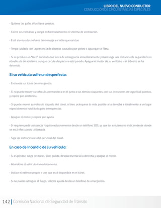 142 Comisión Nacional de Seguridad de Tránsito
LIBRO DEL NUEVO CONDUCTOR
CONDUCCIÓN DE CIRCUNSTANCIAS ESPECIALES
• Quítese las gafas si las lleva puestas.
• Cierre sus ventanas y ponga en funcionamiento el sistema de ventilación.
• Esté atento a las señales de mensaje variable que existan.
• Tenga cuidado con la presencia de charcos causados por goteo o agua que se filtra.
• Si se produce un “taco” encienda sus luces de emergencia inmediatamente y mantenga una distancia de seguridad con
el vehículo de adelante, aunque circule despacio o esté parado. Apague el motor de su vehículo si el tránsito se ha
detenido.
Si su vehículo sufre un desperfecto:
• Encienda sus luces de emergencia.
• Si no puede mover su vehículo, permanezca en él junto a sus demás ocupantes, con sus cinturones de seguridad puestos,
y espere por asistencia.
• Si puede mover su vehículo sáquelo del túnel, o bien, acérquese lo más posible a la derecha e idealmente a un lugar
especialmente habilitado para emergencias.
• Apague el motor y espere por ayuda.
• Si requiere pedir asistencia hágalo exclusivamente desde un teléfono SOS, ya que los celulares no indican desde donde
se está efectuando la llamada.
• Siga las instrucciones del personal del túnel.
En caso de incendio de su vehículo:
• Si es posible, salga del túnel. Si no puede, desplácese hacia la derecha y apague el motor.
• Abandone el vehículo inmediatamente.
• Utilice el extintor propio o uno que esté disponible en el túnel.
• Si no puede extinguir el fuego, solicite ayuda desde un teléfono de emergencia.
 