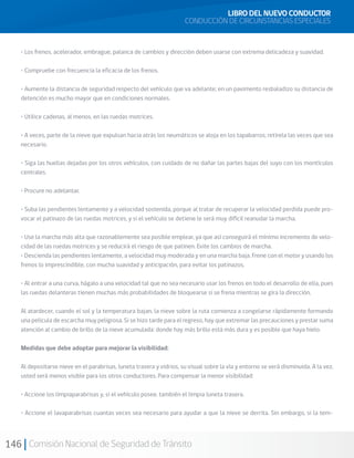146 Comisión Nacional de Seguridad de Tránsito
• Los frenos, acelerador, embrague, palanca de cambios y dirección deben usarse con extrema delicadeza y suavidad.
• Compruebe con frecuencia la eficacia de los frenos.
• Aumente la distancia de seguridad respecto del vehículo que va adelante; en un pavimento resbaladizo su distancia de
detención es mucho mayor que en condiciones normales.
• Utilice cadenas, al menos, en las ruedas motrices.
• A veces, parte de la nieve que expulsan hacia atrás los neumáticos se aloja en los tapabarros; retírela las veces que sea
necesario.
• Siga las huellas dejadas por los otros vehículos, con cuidado de no dañar las partes bajas del suyo con los montículos
centrales.
• Procure no adelantar.
• Suba las pendientes lentamente y a velocidad sostenida, porque al tratar de recuperar la velocidad perdida puede pro-
vocar el patinazo de las ruedas motrices, y si el vehículo se detiene le será muy difícil reanudar la marcha.
• Use la marcha más alta que razonablemente sea posible emplear, ya que así conseguirá el mínimo incremento de velo-
cidad de las ruedas motrices y se reducirá el riesgo de que patinen. Evite los cambios de marcha.
• Descienda las pendientes lentamente, a velocidad muy moderada y en una marcha baja. Frene con el motor y usando los
frenos lo imprescindible, con mucha suavidad y anticipación, para evitar los patinazos.
• Al entrar a una curva, hágalo a una velocidad tal que no sea necesario usar los frenos en todo el desarrollo de ella, pues
las ruedas delanteras tienen muchas más probabilidades de bloquearse si se frena mientras se gira la dirección.
Al atardecer, cuando el sol y la temperatura bajan, la nieve sobre la ruta comienza a congelarse rápidamente formando
una película de escarcha muy peligrosa. Si se hizo tarde para el regreso, hay que extremar las precauciones y prestar suma
atención al cambio de brillo de la nieve acumulada: donde hay más brillo está más dura y es posible que haya hielo.
Medidas que debe adoptar para mejorar la visibilidad:
Al depositarse nieve en el parabrisas, luneta trasera y vidrios, su visual sobre la vía y entorno se verá disminuida. A la vez,
usted será menos visible para los otros conductores. Para compensar la menor visibilidad:
• Accione los limpiaparabrisas y, si el vehículo posee, también el limpia luneta trasera.
• Accione el lavaparabrisas cuantas veces sea necesario para ayudar a que la nieve se derrita. Sin embargo, si la tem-
LIBRO DEL NUEVO CONDUCTOR
CONDUCCIÓN DE CIRCUNSTANCIAS ESPECIALES
 