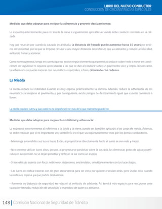 148 Comisión Nacional de Seguridad de Tránsito
Medidas que debe adoptar para mejorar la adherencia y prevenir deslizamientos:
Lo expuesto anteriormente para el caso de la nieve es igualmente aplicable a cuando debe conducir con hielo en la cal-
zada.
Hay que resaltar que cuando la calzada está helada, la distancia de frenado puede aumentar hasta 10 veces por enci-
ma de lo normal, por lo que se impone circular a una mayor distancia del vehículo que va adelante y reducir la velocidad,
evitando frenar y acelerar.
Como norma general, tenga en cuenta que no existe ningún elemento que permita conducir sobre hielo o nieve en condi-
ciones de seguridad ni siquiera aproximadas a las que se dan al conducir sobre un pavimento seco y limpio. No obstante,
la adherencia se puede mejorar con neumáticos especiales, o bien, circulando con cadenas.
LIBRO DEL NUEVO CONDUCTOR
CONDUCCIÓN DE CIRCUNSTANCIAS ESPECIALES
La Niebla
La niebla reduce la visibilidad. Cuando es muy espesa, prácticamente la elimina. Además, reduce la adherencia de los
neumáticos al mojarse el pavimento y, por consiguiente, existe peligro de deslizamiento igual que cuando comienza a
llover.
La niebla requiere calma y que usted no se empeñe en ver más de lo que realmente puede ver.
Medidas que debe adoptar para mejorar la visibilidad y adherencia:
Lo expuesto anteriormente al referirnos a la lluvia y la nieve, puede ser también aplicado a los casos de niebla. Además,
se debe recalcar que si es importante ver, también lo es el que sea oportunamente visto por los demás conductores.
• Mantenga encendidas sus luces bajas. Éstas, al proyectarse directamente hacia el suelo se ven más y mejor.
• No conviene utilizar luces altas, porque, al proyectarse paralelas sobre la calzada, las diminutas gotas de agua y partí-
culas en suspensión no se dejan penetrar y reflejan la luz como un espejo.
• Si su vehículo cuenta con focos neblineros delanteros, enciéndalos, simultáneamente con las luces bajas.
• Las luces de niebla traseras son de gran importancia para ser visto por quienes circulan atrás, pero úselas sólo cuando
la niebla es espesa, ya que podría deslumbrar.
• Aumente su distancia de seguridad en relación al vehículo de adelante. Así tendrá más espacio para reaccionar ante
cualquier frenada, reducción de velocidad o maniobra de quien va adelante.
 