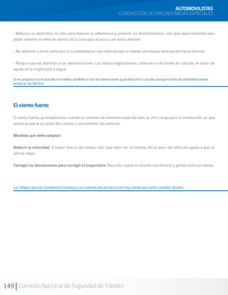 149 Comisión Nacional de Seguridad de Tránsito
• Reduzca su velocidad, no sólo para mejorar la adherencia y prevenir los deslizamientos, sino que especialmente para
poder detener el vehículo dentro de la zona que alcanza a ver hacia delante.
• No adelante a otros vehículos si la visibilidad es tan reducida que le impide una buena observación hacia delante.
• Ponga especial atención a las demarcaciones. Las líneas longitudinales, centrales o de borde de calzada, le serán de
ayuda en la trayectoria a seguir.
Si es peligrosa la circulación con niebla, también lo son las detenciones y paradas en la calzada, porque la falta de visibilidad puede
provocar accidentes.
AUTOMOVILISTAS
CONDUCCIÓN DE CIRCUNSTANCIAS ESPECIALES
El viento fuerte
El viento fuerte, principalmente cuando en caminos de montaña sopla de lado, es otro riesgo para la conducción, ya que
puede provocar la salida del camino o volcamiento del vehículo.
Medidas que debe adoptar:
Reducir la velocidad. A mayor fuerza del viento, más baja debe ser la marcha. Así el peso del vehículo ayuda a que se
afirme mejor.
Corregir las desviaciones para corregir la trayectoria. Para ello, sujete el volante con firmeza y gírelo contra el viento.
Las ráfagas agravan el problema: Conduzca con máxima precaución y esté muy atento para evitar posibles desvíos.
 