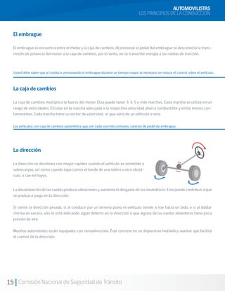 15 Comisión Nacional de Seguridad de Tránsito
La dirección
La dirección se desalinea con mayor rapidez cuando el vehículo es sometido a
sobrecargas, así como cuando topa contra el borde de una solera u otro obstá-
culo, o cae en hoyos.
El embrague
El embrague se encuentra entre el motor y la caja de cambios. Al presionar el pedal del embrague se desconecta la trans-
misión de potencia del motor a la caja de cambios, por lo tanto, no se transmite energía a las ruedas de tracción.
La caja de cambios
La caja de cambios multiplica la fuerza del motor. Ésta puede tener 3, 4, 5 o más marchas. Cada marcha se utiliza en un
rango de velocidades. Circular en la marcha adecuada a la respectiva velocidad ahorra combustible y emite menos con-
taminantes. Cada marcha tiene su sector de velocidad, el que varía de un vehículo a otro.
Los vehículos con caja de cambios automática, que son cada vez más comunes, carecen de pedal de embrague.
AUTOMOVILISTAS
LOS PRINCIPIOS DE LA CONDUCCIÓN
Usted debe saber que al conducir presionando el embrague durante un tiempo mayor al necesario se reduce el control sobre el vehículo.
La desalineación de las ruedas produce vibraciones y aumenta el desgaste de los neumáticos. Esto puede contribuir a que
se produzca juego en la dirección.
Si siente la dirección pesada, si al conducir por un terreno plano el vehículo tiende a irse hacia un lado, o si al doblar
chirrea en exceso, ello le está indicando algún defecto en la dirección o que alguna de las ruedas delanteras tiene poca
presión de aire.
Muchos automóviles están equipados con servodirección. Éste consiste en un dispositivo hidráulico auxiliar que facilita
el control de la dirección.
 