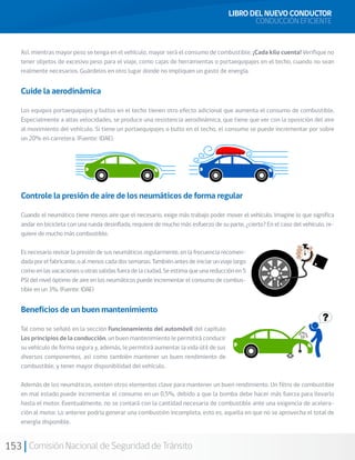153 Comisión Nacional de Seguridad de Tránsito
Así, mientras mayor peso se tenga en el vehículo, mayor será el consumo de combustible. ¡Cada kilo cuenta! Verifique no
tener objetos de excesivo peso para el viaje, como cajas de herramientas o portaequipajes en el techo, cuando no sean
realmente necesarios. Guárdelos en otro lugar donde no impliquen un gasto de energía.
Cuide la aerodinámica
Los equipos portaequipajes y bultos en el techo tienen otro efecto adicional que aumenta el consumo de combustible.
Especialmente a altas velocidades, se produce una resistencia aerodinámica, que tiene que ver con la oposición del aire
al movimiento del vehículo. Si tiene un portaequipajes o bulto en el techo, el consumo se puede incrementar por sobre
un 20% en carretera. (Fuente: IDAE).
Controle la presión de aire de los neumáticos de forma regular
Cuando el neumático tiene menos aire que el necesario, exige más trabajo poder mover el vehículo. Imagine lo que significa
andar en bicicleta con una rueda desinflada, requiere de mucho más esfuerzo de su parte, ¿cierto? En el caso del vehículo, re-
quiere de mucho más combustible.
Es necesario revisar la presión de sus neumáticos regularmente, en la frecuencia recomen-
dadaporelfabricante,oalmenoscadadossemanas.Tambiénantesdeiniciarunviajelargo
como en las vacaciones u otras salidas fuera de la ciudad. Se estima que una reducción en 5
PSI del nivel óptimo de aire en los neumáticos puede incrementar el consumo de combus-
tible en un 3%. (Fuente: IDAE)
Beneficios de un buen mantenimiento
Tal como se señaló en la sección Funcionamiento del automóvil del capítulo
Los principios de la conducción, un buen mantenimiento le permitirá conducir
su vehículo de forma segura y, además, le permitirá aumentar la vida útil de sus
diversos componentes, así como también mantener un buen rendimiento de
combustible, y tener mayor disponibilidad del vehículo.
Además de los neumáticos, existen otros elementos clave para mantener un buen rendimiento. Un filtro de combustible
en mal estado puede incrementar el consumo en un 0,5%, debido a que la bomba debe hacer más fuerza para llevarlo
hasta el motor. Eventualmente, no se contará con la cantidad necesaria de combustible ante una exigencia de acelera-
ción al motor. Lo anterior podría generar una combustión incompleta, esto es, aquella en que no se aprovecha el total de
energía disponible. 	
LIBRO DEL NUEVO CONDUCTOR
CONDUCCIÓN EFICIENTE
 
