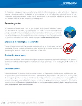154 Comisión Nacional de Seguridad de Tránsito
Un filtro de aire sucio puede llegar a perjudicar en un 1,5% el rendimiento, pues al no haber suficiente aire disponible,
o bien al estar contaminado, el combustible no se logra utilizar en un 100%. Existe una proporción óptima de aire y
combustible que permite extraer la máxima energía de este último en la combustión. Si ésta no se cumple por no haber
suficiente aire, parte del recurso energético no se aprovechará.
En su trayecto
Un conductor eficiente es aquel capaz de aplicar ciertas técnicas básicas durante su conduc-
ción. Por un tema de costumbre, seguramente no le será posible llevar a la práctica todos los
consejos contenidos en el presente capítulo de manera inmediata. Por lo mismo, le recomenda-
mos aplicar las siguientes técnicas paulatinamente, a medida que se vayan haciendo naturales
en usted y se constituyan en un hábito. Cuando esto ocurra, ¡será un conductor eficiente!
Encienda el motor sin pisar el acelerador
Cuando encienda el motor, prefiera no pisar el acelerador, pues tal acción sólo provoca un incre-
mento en el consumo. Los vehículos modernos están provistos de un sistema electrónico que
permite regular la partida e inyección de combustible hacia el motor.
Acelere de manera suave
Evite acelerar a fondo. Las aceleraciones a fondo generan un consumo excesivo de combustible. Un conductor que usual-
mente acelera a fondo tendrá un gasto energético mucho mayor que uno que es moderado. ¡Use pie de pluma, no de
plomo!
Velocidad óptima
Si bien en carreteras se permiten límites de velocidad de 90, 100 o hasta 120 km/hora, se debe tener en cuenta que a
altas velocidades el rendimiento de combustible se reduce bastante, del orden de un 10% y más. Claro, si viaja grandes
distancias podría justificarse el circular a la máxima velocidad permitida. Pero en caso de distancias menores a 100 km, la
ganancia de tiempo es bastante baja. Lo invitamos a ver cuánto tiempo gana al aumentar su velocidad en 10 km/hr en la
tabla de la sección de Encuentros y adelantamientos del capítulo Normas de circulación. ¿Valdrá la pena incrementar
tanto el consumo por unos cuantos minutos?
AUTOMOVILISTAS
CONDUCCIÓN EFICIENTE
 