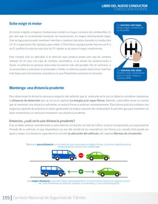155 Comisión Nacional de Seguridad de Tránsito
Mantenga una distancia prudente
Para determinar la distancia necesaria respecto del vehículo que le antecede en la vía, no debería considerar solamente
la distancia de detención que se vio en el capítulo La energía y las leyes físicas. Además, usted debe tener en cuenta
que al mantener una distancia suficiente, se evitará frenar y acelerar constantemente. Ésta última práctica conlleva una
exigencia repetida de potencia al motor, generando un mayor consumo de combustible. Es por ello que para mantener un
buen rendimiento, es necesario mantener una distancia prudente.
Entonces, ¿cuál sería una distancia prudente?
Esto se debe analizar considerando su velocidad de circulación, el nivel de tráfico, el peso transportado y la capacidad de
frenado de su vehículo, lo que dependerá a su vez del estado de los neumáticos, los frenos y la calzada. Esta puede ser
igual o mayor a la distancia sugerida en la sección la ubicación del vehículo, del capítulo Normas de circulación.
Las marchas más bajas
tienen mayor consumo de
combustible
Las marchas más altas
tendrán mejor rendimiento
pues el motor trabaja a
menores RPM
Evite exigir el motor
Un motor exigido a mayores revoluciones tendrá un mayor consumo de combustible. Es
por ello que se recomienda mantener las revoluciones en rangos relativamente bajos.
Esto se logra procurando mantener marchas o cambios más altos durante su conducción
(3a
, 4a
o superiores). Por ejemplo, para andar a 70 km/hora, aunque puede hacerse en 4a
o
en 5a
, prefiera la marcha más alta (la 5a
), donde se alcanza el mayor rendimiento.
Este consejo sólo es aplicable si el vehículo que conduce posee una caja de cambios
manual. En el caso con caja de cambios automática, si se evitan las aceleraciones a
fondo, el vehículo en general selecciona la marcha más alta posible. Por el contrario, si
se acostumbra a presionar el acelerador a fondo, el vehículo puede seleccionar marchas
más bajas para incrementar la potencia, lo que finalmente aumenta el consumo.
Mantener poca distancia con el vehículo que le precede le obliga a frenar y acelerar repetidas veces,
aumentando el consumo de combustible.
Una mayor distancia le permite frenar anticipadamente, o incluso evitar hacerlo en algunas ocasio-
nes, solo reteniendo el vehículo soltando el acelerador, y con la marcha puesta.
LIBRO DEL NUEVO CONDUCTOR
CONDUCCIÓN EFICIENTE
 
