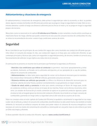 157 Comisión Nacional de Seguridad de Tránsito
Adelantamientos y situaciones de emergencia
En adelantamientos o situaciones de emergencia, debe primar la seguridad por sobre la economía, es decir, se pueden
obviar algunos consejos de Conducción Eficiente para evitar que se ponga en riesgo la seguridad en el viaje. Sólo se reco-
mienda adelantar cuando se tenga una distancia suficiente para no forzar el motor y no se ponga en riesgo la seguridad
propia o de terceros.
Ahora bien, como se mencionó en el capítulo El individuo en el Tránsito, el estar sometido a mucho estrés constituye un
importante factor de riesgo, además que puede convertirse en una causa de consumo excesivo de combustible. Por ello,
se reitera la recomendación de evitar conducir bajo condiciones severas de estrés.
Seguridad
No es coincidencia que los principios de una conducción segura den como resultado una conducción eficiente que per-
mita reducir el consumo de energía. Es más, una conducción segura es la base para una conducción eficiente, la que
contempla principios y técnicas que, junto con resguardar la seguridad personal y de terceros, tienden al correcto uso y
funcionamiento del vehículo, lo que implica una reducción en el consumo.
A continuación se presenta un resumen de los principios que fomentan la seguridad y la eficiencia:
Todos los consejos vistos en este capítulo de Conducción Eficiente le ayudarán a incrementar la seguridad en sus viajes,
cuidar más el vehículo y reducir el consumo de combustible, beneficiándose no sólo usted mismo sino también al medio
ambiente. Es necesario un esfuerzo conjunto de todos para poder reducir el consumo de recursos energéticos a nivel
nacional, así como los niveles de contaminación atmosférica. Usted puede ser una parte clave en este esfuerzo por tener
un Chile más limpio y eficiente.
Si desea aprender más de la conducción eficiente, ingrese a www.conduccioneficiente.cl
· Atención a las condiciones que rodean al conductor: le permitirá reaccionar apropiadamente y evitar
accidentes. Asimismo, un frenado con la suficiente anticipación y el uso apropiado de la caja de cambios,
reducen el consumo de combustible.
• Adelantamientos: se debe tener plena seguridad de contar con la distancia necesaria para la maniobra.
Esto evitará elevar demasiado las RPM del vehículo, generando consumos excesivos.
• Distancia mínima con vehículo que precede: se refiere a la distancia de detención necesaria para no
colisionar, además de evitar frenar y acelerar constantemente, lo que generaría un mayor consumo.
• Estado de salud, estrés y cansancio: el estar poco atento constituye un factor de riesgo pues, incide
en conductas erráticas, como un retraso en el paso de las marchas, frenar con la técnica incorrecta, entre
otros. Los estados de frustración y/o estrés convierten al sujeto en un potencial conductor agresivo, quien
al volverse más arriesgado ignora las técnicas del conductor eficiente, incurriendo en un mayor consumo de
combustible y poniendo en riesgo tanto su seguridad como la del resto de los usuarios de las vías.
LIBRO DEL NUEVO CONDUCTOR
CONDUCCIÓN EFICIENTE
 