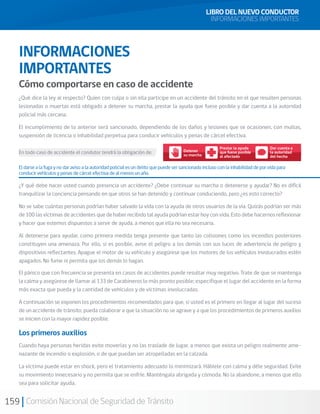 159 Comisión Nacional de Seguridad de Tránsito
¿Qué dice la ley al respecto? Quien con culpa o sin ella participe en un accidente del tránsito en el que resulten personas
lesionadas o muertas está obligado a detener su marcha, prestar la ayuda que fuese posible y dar cuenta a la autoridad
policial más cercana.
El incumplimiento de lo anterior será sancionado, dependiendo de los daños y lesiones que se ocasionen, con multas,
suspensión de licencia o inhabilidad perpetua para conducir vehículos y penas de cárcel efectiva.
En todo caso de accidente el condutor tendrá la obligación de:
LIBRO DEL NUEVO CONDUCTOR
INFORMACIONES IMPORTANTES
INFORMACIONES
IMPORTANTES
Cómo comportarse en caso de accidente
Prestar la ayuda
que fuese posible
al afectado
Detener
su marcha
Dar cuenta a
la autoridad
del hecho
El darse a la fuga y no dar aviso a la autoridad policial es un delito que puede ser sancionado incluso con la inhabilidad de por vida para
conducir vehículos y penas de cárcel efectiva de al menos un año.
¿Y qué debe hacer usted cuando presencia un accidente? ¿Debe continuar su marcha o detenerse y ayudar? No es difícil
tranquilizar la conciencia pensando en que otros se han detenido y continuar conduciendo, pero ¿es esto correcto?
No se sabe cuántas personas podrían haber salvado la vida con la ayuda de otros usuarios de la vía. Quizás podrían ser más
de 100 las víctimas de accidentes que de haber recibido tal ayuda podrían estar hoy con vida. Esto debe hacernos reflexionar
y hacer que estemos dispuestos a servir de ayuda, a menos que ella no sea necesaria.
Al detenerse para ayudar, como primera medida tenga presente que tanto las colisiones como los incendios posteriores
constituyen una amenaza. Por ello, si es posible, avise el peligro a los demás con sus luces de advertencia de peligro y
dispositivos reflectantes. Apague el motor de su vehículo y asegúrese que los motores de los vehículos involucrados estén
apagados. No fume ni permita que los demás lo hagan.
El pánico que con frecuencia se presenta en casos de accidentes puede resultar muy negativo. Trate de que se mantenga
la calma y asegúrese de llamar al 133 de Carabineros lo más pronto posible; especifique el lugar del accidente en la forma
más exacta que pueda y la cantidad de vehículos y de víctimas involucradas.
A continuación se exponen los procedimientos recomendados para que, si usted es el primero en llegar al lugar del suceso
de un accidente de tránsito, pueda colaborar a que la situación no se agrave y a que los procedimientos de primeros auxilios
se inicien con la mayor rapidez posible.
Los primeros auxilios
Cuando haya personas heridas evite moverlas y no las traslade de lugar, a menos que exista un peligro realmente ame-
nazante de incendio o explosión, o de que puedan ser atropelladas en la calzada.
La víctima puede estar en shock, pero el tratamiento adecuado lo minimizará. Háblele con calma y déle seguridad. Evite
su movimiento innecesario y no permita que se enfríe. Manténgala abrigada y cómoda. No la abandone, a menos que ello
sea para solicitar ayuda.
 
