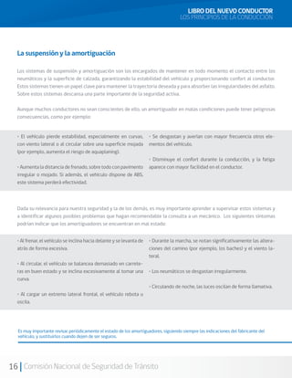 16 Comisión Nacional de Seguridad de Tránsito
La suspensión y la amortiguación
Los sistemas de suspensión y amortiguación son los encargados de mantener en todo momento el contacto entre los
neumáticos y la superficie de calzada, garantizando la estabilidad del vehículo y proporcionando confort al conductor.
Estos sistemas tienen un papel clave para mantener la trayectoria deseada y para absorber las irregularidades del asfalto.
Sobre estos sistemas descansa una parte importante de la seguridad activa.
Aunque muchos conductores no sean conscientes de ello, un amortiguador en malas condiciones puede tener peligrosas
consecuencias, como por ejemplo:
Dada su relevancia para nuestra seguridad y la de los demás, es muy importante aprender a supervisar estos sistemas y
a identificar algunos posibles problemas que hagan recomendable la consulta a un mecánico. Los siguientes síntomas
podrían indicar que los amortiguadores se encuentran en mal estado:
Es muy importante revisar periódicamente el estado de los amortiguadores, siguiendo siempre las indicaciones del fabricante del
vehículo, y sustituirlos cuando dejen de ser seguros.
LIBRO DEL NUEVO CONDUCTOR
LOS PRINCIPIOS DE LA CONDUCCIÓN
• El vehículo pierde estabilidad, especialmente en curvas,
con viento lateral o al circular sobre una superficie mojada
(por ejemplo, aumenta el riesgo de aquaplaning).
• Aumenta la distancia de frenado, sobre todo con pavimento
irregular o mojado. Si además, el vehículo dispone de ABS,
este sistema perderá efectividad.
• Se desgastan y averían con mayor frecuencia otros ele-
mentos del vehículo.
• Disminuye el confort durante la conducción, y la fatiga
aparece con mayor facilidad en el conductor.
• Al frenar, el vehículo se inclina hacia delante y se levanta de
atrás de forma excesiva.
• Al circular, el vehículo se balancea demasiado en carrete-
ras en buen estado y se inclina excesivamente al tomar una
curva.
• Al cargar un extremo lateral frontal, el vehículo rebota u
oscila.
• Durante la marcha, se notan significativamente las altera-
ciones del camino (por ejemplo, los baches) y el viento la-
teral.
• Los neumáticos se desgastan irregularmente.
• Circulando de noche, las luces oscilan de forma llamativa.
 