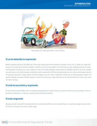 160 Comisión Nacional de Seguridad de Tránsito
AUTOMOVILISTAS
INFORMACIONES IMPORTANTES
No proporcione nada para beber a las víctimas.
Si se ha detenido la respiración
Retire cualquier obstrucción obvia de la boca de la persona herida (prótesis dentales, tierra, etc.) y afloje sus ropas (bo-
tones en el cuello de la camisa, corbata, cinturón u otros). En lo posible, en forma lenta y suave, póngala de lado; la respi-
ración puede comenzar y su color mejorar. Si ello no sucede, póngala suavemente de espaldas, apriete sus fosas nasales
con una mano, con la otra levante su barbilla y déle respiración artificial introduciendo aire en su boca hasta que el pecho
se expanda; descanse, luego repita en forma regular una vez cada 4 segundos hasta que la víctima pueda respirar sin
ayuda. También se puede insuflar aire por la nariz de la víctima y, especialmente en el caso de niños, por la boca y la nariz
al mismo tiempo.
Si está inconsciente y respirando
El movimiento puede dañar más una espalda lesionada, por lo tanto mueva a la víctima sólo en caso de peligro. Si la res-
piración se dificulta o se detiene, repita el procedimiento anterior.
Si está sangrando
Aplique presión manual firme sobre la herida, usando de preferencia un material limpio, sin presionar algún cuerpo extra-
ño en ésta. Coloque una venda o paño largo.
 