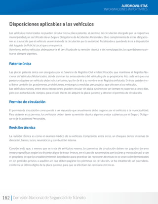 162 Comisión Nacional de Seguridad de Tránsito
AUTOMOVILISTAS
INFORMACIONES IMPORTANTES
Disposiciones aplicables a los vehículos
Los vehículos motorizados no pueden circular sin su placa patente, el permiso de circulación otorgado por la respectiva
municipalidad y el certificado de un Seguro Obligatorio de Accidentes Personales. El no cumplimiento de estas obligacio-
nes es causal de que el vehículo sea retirado de la circulación por la autoridad fiscalizadora, quedando éste a disposición
del Juzgado de Policía Local que corresponda.
Asimismo, en los vehículos debe portarse el certificado de su revisión técnica o de homologación, los que deben encon-
trarse siempre vigentes.
Patente única
Las placas patente única son otorgadas por el Servicio de Registro Civil e Identificación, que mantiene el Registro Na-
cional de Vehículos Motorizados, donde constan los antecedentes del vehículo y de su propietario. Así, cada vez que una
persona adquiere un vehículo debe solicitar la inscripción de él a su nombre en el Registro señalado. En éste pueden ins-
cribirse también los gravámenes, prohibiciones, embargos y medidas precautorias que afecten a los vehículos.
Los vehículos nuevos, entre otras excepciones, pueden circular sin placa patente por un tiempo no superior a cinco días,
pero con su factura de compra, para el solo efecto de adquirir la placa patente y obtener el permiso de circulación.
Permiso de circulación
El permiso de circulación corresponde a un impuesto que anualmente debe pagarse por el vehículo a la municipalidad.
Para obtener este permiso, los vehículos deben tener su revisión técnica vigente y estar cubiertos por el Seguro Obliga-
torio de Accidentes Personales.
Revisión técnica
La revisión técnica es como el examen médico de su vehículo. Comprende, entre otros, un chequeo de los sistemas de
dirección, frenos, luces, neumáticos y combustión interna.
Considerando que, a menos que se trate de vehículos nuevos, los permisos de circulación deben ser pagados durante
meses específicos según los distintos tipos de éstos (marzo, en el caso de automóviles particulares y motocicletas) y con
el propósito de que los establecimientos autorizados para practicar las revisiones técnicas no se vean sobredemandados
en los períodos previos a aquéllos en que deben pagarse los permisos de circulación, se ha establecido un calendario,
conforme al último dígito de la placa patente, para que se efectúen las revisiones técnicas.
 
