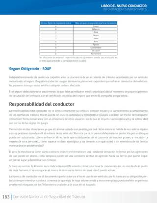 163 Comisión Nacional de Seguridad de Tránsito
LIBRO DEL NUEVO CONDUCTOR
INFORMACIONES IMPORTANTES
Seguro Obligatorio - SOAP
Independientemente de quién sea culpable ante la ocurrencia de un accidente de tránsito ocasionado por un vehículo
motorizado, el seguro obligatorio cubre los riesgos de muerte y lesiones corporales que sufran el conductor del vehículo,
las personas transportadas en él o cualquier tercero afectado.
Este seguro debe obtenerse anualmente, lo que debe acreditarse ante la municipalidad al momento de pagar el permiso
de circulación del vehículo, con el certificado de póliza del seguro que emite la compañía aseguradora.
Responsabilidad del conductor
La responsabilidad del conductor no se limita a mantener su vehículo en buen estado y al conocimiento y cumplimiento
de las normas de tránsito. Hacer uso de las vías en automóvil o motocicleta equivale a utilizar un medio de transporte
cómodo en forma simultánea con un sinnúmero de otros usuarios, por lo que el respeto, la consideración y la solidaridad
son partes de las reglas del juego.
Piense sólo en dos situaciones: ya que al caminar usted es un peatón ¿por qué razón entonces habría de no cederle el paso
a otros peatones cuando está al volante de su vehículo? Por otra parte, si bien el daño material producido por un choque
puede ser subsanable, ¿cómo enfrentar el hecho de que usted puede ser el causante de lesiones graves, e -incluso- la
muerte de otra persona?, ¿cómo superar el daño sicológico y los temores con que usted o los miembros de su familia
manejarán con posterioridad?
El acto de movilizarse de un punto a otro no debe transformarse en una constante sensación de temor por las agresiones
de que puede ser objeto, como tampoco puede ser una constante actitud de agresión hacia los demás por querer llegar
en primer lugar y demostrar ser el mejor.
Si bien las normas de tránsito no le indicarán específicamente cómo solucionar la convivencia en las vías desde el punto
de vista humano, sí le entregarán el marco de referencia dentro del cual usted puede actuar.
La licencia de conductor es el documento que le autoriza a hacer uso de un vehículo, por lo tanto es su obligación por-
tarla siempre mientras conduce, a menos de que ésta le haya sido retenida y en su reemplazo pueda exhibir un permiso
provisional otorgado por los Tribunales o una boleta de citación al Juzgado.
No obstante lo anterior, la revisión técnica también puede ser realizada en
el mes que precede al señalado en el cuadro.
 