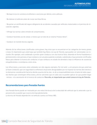 166 Comisión Nacional de Seguridad de Tránsito
AUTOMOVILISTAS
INFORMACIONES IMPORTANTES
• No bajar la luz en carretera al enfrentar o acercarse por detrás a otro vehículo.
• No detener el vehículo antes de cruzar una línea férrea.
• No portar un certificado del seguro obligatorio de accidentes causados por vehículos motorizados o el permiso de cir-
culación, vigentes.
• Infringir las normas sobre emisión de contaminantes.
• Conducir haciendo uso de celular, a menos que se trate de un sistema “manos libres”.
• Conducir sin revisión técnica vigente.
Además de las infracciones clasificadas como graves, hay otras que se encuentran en las categorías de menos graves
o leves. Es importante que usted sepa que también hay faltas a la Ley de Tránsito, que pueden ser sancionadas con re-
clusión. Por ejemplo, será condenado a prisión quien conduzca con una licencia falsa, obtenida en forma fraudulenta o
perteneciente a otra persona, el que conduzca con una placa patente ocultada o adulterada, el que presente certificados
falsos para obtener la licencia de conductor, el que conduzca en estado de ebriedad o bajo la influencia de sustancias
estupefacientes o sicotrópicas, entre otras.
Las infracciones y sanciones antes señaladas son sólo algunos ejemplos. Por tal razón –y sin perjuicio de que usted sea
un buen conductor, que con seguridad no enfrentará situaciones desagradables por no respetar las normas del tránsito o
no demostrar consideración hacia los demás usuarios de las vías– es de su responsabilidad estar al tanto de todos aque-
llos hechos que constituyen infracciones y de las sanciones que en cada caso se pueden aplicar, las que pueden llegar
-incluso- a la cancelación de la licencia de conductor. Para ello, es importante que usted conozca la Ley de Tránsito.
Recomendaciones para frenadas fuertes
Una frenada fuerte puede ser motivada por una reducción brusca de la velocidad del vehículo que lo antecede o por la
presencia de un peatón que cruza la vía imprudentemente.
La técnica de frenado depende de si el vehículo cuenta con frenos ABS.
 