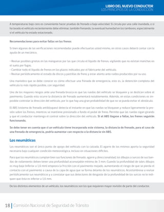 18 Comisión Nacional de Seguridad de Tránsito
Si bien algunas de las verificaciones recomendadas puede efectuarlas usted mismo, en otros casos deberá contar con la
ayuda de un mecánico.
• Revisar posibles grietas en las mangueras por las que circula el líquido de frenos, vigilando que no existan manchas en
el suelo por fugas.
• Cambiar todo el líquido de frenos en los plazos indicados por el fabricante del vehículo.
• Revisar periódicamente el estado de discos y pastillas de freno y estar atento ante ruidos producidos por su uso.
Una maniobra que se debe conocer es cómo efectuar una frenada de emergencia, esto es, la detención completa del
vehículo lo más rápido posible, con seguridad.
Uno de los mayores riesgos ante una frenada brusca es que las ruedas del vehículo se bloqueen y se deslicen sobre el
pavimento. Cuando esto ocurre la distancia de frenado aumentará notablemente. Además, en estas condiciones es im-
posible controlar la dirección del vehículo, por lo que hay una gran probabilidad de que no se pueda evitar el obstáculo.
El ABS (sistema de frenado antibloqueo) detecta el instante en que las ruedas se bloquean y reduce ligeramente la pre-
sión sobre los frenos, mientras se mantiene presionado a fondo el pedal de freno. Permite que las ruedas sigan girando
y que el conductor mantenga el control sobre la dirección del vehículo. Si el ABS llegase a fallar, los frenos seguirán
funcionando.
Se debe tener en cuenta que si un vehículo tiene incorporado este sistema, la distancia de frenado, para el caso de
una frenada de emergencia, podría aumentar con respecto a la distancia sin ABS.
Los neumáticos son el único punto de apoyo del vehículo con la calzada. El agarre de los mismos aporta la seguridad
necesaria bajo cualquier condición meteorológica, incluso en situaciones difíciles.
Para que los neumáticos cumplan bien sus funciones de frenado, agarre y direccionalidad, los dibujos o surcos de sus ban-
das de rodamiento deben tener una profundidad aconsejable mínima de 3 mm. Cuando la profundidad de tales dibujos
es muy baja (inferior a 1,6 mm) empeora la fricción con el pavimento mojado, aumentando el riesgo de que se pierda el
contacto con el pavimento a causa de la capa de agua que se forma delante de los neumáticos. Acostúmbrese a revisar
periódicamente sus neumáticos y a constatar que sus detectores de desgaste de la profundidad de los surcos no le indi-
quen que ésta es inferior a 1,6 mm.
A temperaturas bajo cero es conveniente hacer pruebas de frenado a baja velocidad. Si circula por una calle inundada, o si
ha lavado el vehículo recientemente debe eliminar, también frenando, la eventual humedad en los tambores, especialmente
si el vehículo ha estado estacionado.
LIBRO DEL NUEVO CONDUCTOR
LOS PRINCIPIOS DE LA CONDUCCIÓN
Recomendaciones para evitar fallas en los frenos
Los neumáticos
De los distintos elementos de un vehículo, los neumáticos son los que requieren mayor revisión de parte del conductor.
 