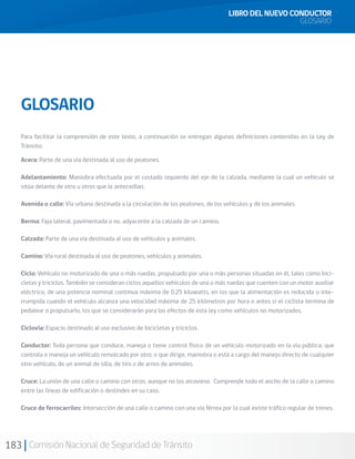 183 Comisión Nacional de Seguridad de Tránsito
LIBRO DEL NUEVO CONDUCTOR
GLOSARIO
GLOSARIO
Para facilitar la comprensión de este texto, a continuación se entregan algunas definiciones contenidas en la Ley de
Tránsito:
Acera: Parte de una vía destinada al uso de peatones.
Adelantamiento: Maniobra efectuada por el costado izquierdo del eje de la calzada, mediante la cual un vehículo se
sitúa delante de otro u otros que le antecedían.
Avenida o calle: Vía urbana destinada a la circulación de los peatones, de los vehículos y de los animales.
Berma: Faja lateral, pavimentada o no, adyacente a la calzada de un camino.
Calzada: Parte de una vía destinada al uso de vehículos y animales.
Camino: Vía rural destinada al uso de peatones, vehículos y animales.
Ciclo: Vehículo no motorizado de una o más ruedas, propulsado por una o más personas situadas en él, tales como bici-
cletas y triciclos. También se consideran ciclos aquellos vehículos de una o más ruedas que cuenten con un motor auxiliar
eléctrico, de una potencia nominal continua máxima de 0,25 kilowatts, en los que la alimentación es reducida o inte-
rrumpida cuando el vehículo alcanza una velocidad máxima de 25 kilómetros por hora o antes si el ciclista termina de
pedalear o propulsarlo, los que se considerarán para los efectos de esta ley como vehículos no motorizados.
Ciclovía: Espacio destinado al uso exclusivo de bicicletas y triciclos.
Conductor: Toda persona que conduce, maneja o tiene control físico de un vehículo motorizado en la vía pública; que
controla o maneja un vehículo remolcado por otro; o que dirige, maniobra o está a cargo del manejo directo de cualquier
otro vehículo, de un animal de silla, de tiro o de arreo de animales.
Cruce: La unión de una calle o camino con otros, aunque no los atraviese. Comprende todo el ancho de la calle o camino
entre las líneas de edificación o deslindes en su caso.
Cruce de ferrocarriles: Intersección de una calle o camino con una vía férrea por la cual existe tráfico regular de trenes.
 