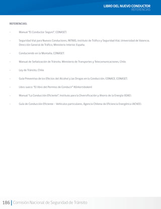 186 Comisión Nacional de Seguridad de Tránsito
REFERENCIAS:
-	 Manual “El Conductor Seguro”, CONASET.
-	 Seguridad Vial para Nuevos Conductores, INTRAS, Instituto de Tráfico y Seguridad Vial, Universidad de Valencia.
Dirección General de Tráfico, Ministerio Interior, España.
-	 Conduciendo en la Montaña, CONASET.
-	 Manual de Señalización de Tránsito, Ministerio de Transportes y Telecomunicaciones, Chile.
-	 Ley de Tránsito, Chile.
-	 Guía Preventiva de los Efectos del Alcohol y las Drogas en la Conducción, CONACE, CONASET.
-	 Libro sueco: “El libro del Permiso de Conducir“ (Körkortsboken)
-	 Manual “La Conducción Eficiente”, Instituto para la Diversificación y Ahorro de la Energía (IDAE).
-	 Guía de Conducción Eficiente - Vehículos particulares, Agencia Chilena de Eficiencia Energética (AChEE).
LIBRO DEL NUEVO CONDUCTOR
REFERENCIAS
 