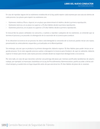189 Comisión Nacional de Seguridad de Tránsito
LIBRO DEL NUEVO CONDUCTOR
AUTOMOVILISTAS
En caso de reprobar alguno de los exámenes establecido en la ley, podrá repetir cada examen por una sola vez dentro de
cada proceso. Los plazos para repetir los exámenes son:
•	 Exámenes médicos (físico-síquico), en un plazo que determinará el médico, desde la primera reprobación.
•	 Exámenes teóricos, en un plazo no superior a 25 días hábiles desde la primera reprobación.
•	 Exámenes prácticos, en un plazo no superior a 25 días hábiles desde la primera reprobación.
Si trascurrido los plazos señalados no concurres, o vuelves a reprobar cualquiera de los exámenes, se entiende que se
termina el proceso y se procede a la denegación de la concesión de la Licencia para conducir.
Si no obtuviste la Licencia en un proceso (es decir, está denegada la concesión de tu licencia), podrás iniciar uno nuevo,
presentando los antecedentes requeridos y actualizados en la Municipalidad.
Sin embargo, una vez que se produzca la primera denegación, deberás esperar 30 días hábiles para poder iniciar un se-
gundo proceso. Si en este segundo proceso vuelve a denegarse la Licencia para Conducir, de aquí en adelante, deberás
esperar 6 meses para iniciar cada nuevo proceso contado desde las respectivas denegaciones a la Licencia.
Por otro lado, en caso de que necesites solicitar una prórroga del plazo por motivos justificados (problemas de salud o
trabajo, por ejemplo), el municipio, basándose en la Ley de Procedimientos Administrativos, podría acceder a dicha soli-
citud siempre y cuando ésta se haya requerido antes de que vencieran los 25 días hábiles de plazo de re-examen.
 