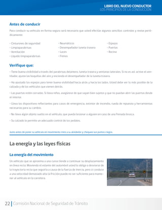 22 Comisión Nacional de Seguridad de Tránsito
Antes de conducir
Para conducir su vehículo en forma segura será necesario que usted efectúe algunos sencillos controles y revise perió-
dicamente:
• Cinturones de seguridad
• Limpiaparabrisas
• Ventilación
• Líquido limpiaparabrisas
Verifique que:
• Tiene buena visibilidad a través del parabrisas delantero, luneta trasera y ventanas laterales. Si no es así, active el ven-
tilador, ajuste las boquillas del aire y encienda el desempañador de la luneta trasera.
• Ha ajustado los espejos para tener buena visibilidad hacia atrás y hacia los lados. Usted debe ver lo más posible de la
calzada y de los vehículos que vienen detrás.
• Las puertas estén cerradas. Si lleva niños, asegúrese de que vayan bien sujetos y que no puedan abrir las puertas desde
el interior.
• Lleva los dispositivos reflectantes para casos de emergencia, extintor de incendio, rueda de repuesto y herramientas
necesarias para su cambio.
• No lleva algún objeto suelto en el vehículo, que pueda lesionar a alguien en caso de una frenada brusca.
• Su calzado le permite un adecuado control de los pedales.
Justo antes de poner su vehículo en movimiento mire a su alrededor y chequee sus puntos ciegos.
La energía y las leyes físicas
La energía del movimiento
Un vehículo que se aproxima a una curva tiende a continuar su desplazamiento
en línea recta. Moviendo el volante del automóvil usted lo obliga a desviarse de
la trayectoria recta que seguiría a causa de la fuerza de inercia, pero si conduce
a una velocidad demasiado alta la fricción puede no ser suficiente para mante-
ner al vehículo en la carretera.
• Espejos
• Puertas
• Bocina
• Neumáticos
• Desempañador luneta trasera
• Luces
• Frenos
LIBRO DEL NUEVO CONDUCTOR
LOS PRINCIPIOS DE LA CONDUCCIÓN
 